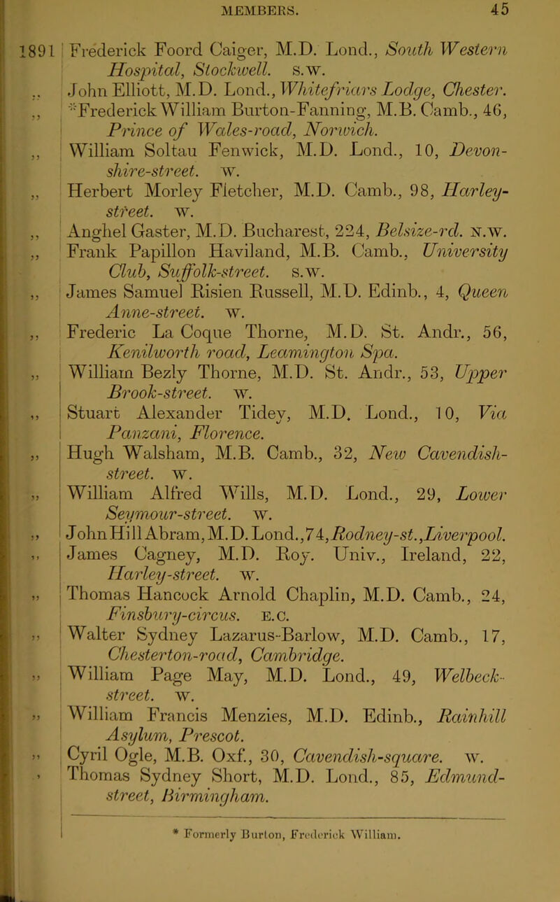 891 Frederick Foord Caiger, M.D. Lond., South Western Hospital, Slochwell. s.w. John Elliott, M.D. Lond., Whitefriars Lodge, Chester. ., Frederick William Burton-Fanning, M.B. Oamb., 4G, Prince of Wales-road, Norwich. ,, William Soltau Fenwick, M.D. Lond., 10, Devon- shire-street. w. „ Herbert Morley Fletcher, M.D. Camb., 98, LLarley- stfeet. w. ,, Anghel Gaster, M.D. Bucharest, 224, Belsize-rcl. x.w. „ Frank Papillon Haviland, M.B. Camb., University Club, Sic folk-street. s.w. ,, James Samuel Risien Russell, M.D. Edinb., 4, Queen Anne-street, w. ,, Frederic La Coque Thorne, M.D. St. Andr., 56, Kenilworth road, Leamington Spa. ,, William Bezly Thorne, M.D. St. Andr., 53, Upper Brook-street, w. ,, Stuart Alexander Tidey, M.D, Lond., 10, Via Panzani, Florence. „ Hugh Walsham, M.B. Camb., 32, New Cavendish- street. w. „ William Alfred Wills, M.D. Lond., 29, Lower Seymour-street, w. ,, J ohn Hi 11 Abram, M.D. Lond., 7 4, Rodney-st.,Liverpool. ,, James Cagney, M.D. Roy. Univ., Ireland, 22, TIarley-street, w. >» Thomas Hancock Arnold Chaplin, M.D. Camb., 24, Finsbury-circus, e.c. Walter Sydney Lazarus-Barlow, M.D. Camb., 17, Chester ton-road, Cambridge. William Page May, M.D. Lond., 49, Welbeck- street, w. >» William Francis Menzies, M.D. Edinb., Rainliill Asylum, Prescot. Cyril Ogle, M.B. Oxf., 30, Cavendish-square, w. ’ Thomas Sydney Short, M.D. Lond., 85, Edmund- street, Birmingham. * Formerly Burton, Frederick William.
