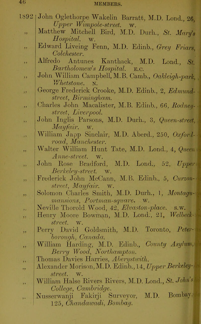 4(5 189: y > yy yy yy John Oglethorpe Wakelin Barratt, M.D. Bond., 26, Upper Wimpole-street, w. Matthew Mitchell Bird, M.D. Durh., St. Mary’s Hospital, w. Edward Liveing Fenn, M.D. Edinb., Grey Friars, Colchester. Alfredo Antunes Kanthack, M.D. Lond., St. Bartholomew’s Hospital, e.c. John William Campbell, M.B. Camb., Oakleigh-park, Whetstone. n. George Frederick Crooke, M.D. Edinb., 2, Edmund- street, Birmingham. Charles John Macalister, M.B. Edinb., 66, Rodnei/- street, Liverpool. John Inglis Parsons, M.D. Durh., 3, Queen-street, Mayfair, w. William Japp Sinclair, M.D. Aberd., 250, Oxford- road, Manchester. Walter William Hunt Tate, M.D. Lond., 4, Queen Anne-street. w. John Bose Bradford, M.D. Lond., 52, Upper Berkeley-street, w. Frederick John McCann, M.B. Edinb., 5, Curzon- street, Mayfair, w. Solomon Charles Smith, M.D. Durh., 1, Montagu- mansions, Portrnan-square, w. Neville Thorold Wood, 42, Elvaston-place. s.w. Henry Moore Bowman, M.D. Lond., 21, Wclkeck- street. w. Perry David Goldsmith, M.D. Toronto, Peter- borough, Canada. William Harding, M.D. Edinb., County Asylum, Berry Wood, Northampton. Thomas Davies Harries, Aberystwith. Alexander Morison,M.D. Edinb., 14, Upper Berkeley- street. w. William Halse Bivers Bivers, M.D. Lond., St. Johns College, Cambridge. Nusserwanji Fakirji Surveyor, M.D. Bombay. 125, Cliandawadi, Bombay.