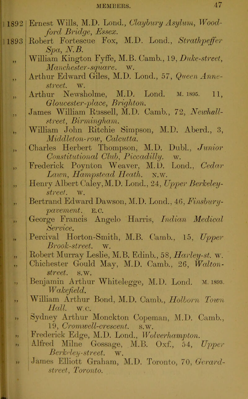 Ernest Wills, M.D. Lond., Claybury Asylum, Wood- ford Bridge, Essex. Robert Fortescue Fox, M.D. Lond., Strathpeffer Spa, N.B. William Kington Fyffe, M.B. (Jamb., 19, Duke-street, Manchester-square, w. Arthur Edward Giles, M.D. Lond., 57, Queen Anne - street, w. Arthur Newsholme, M.D. Lond. M. 1895. 1 1, Gloucester-place, Brighton. James William Russell, M.D. Camb., 72, Newhall- street, Birmingham. William John Ritchie Simpson, M.D. Aberd., 3, Middleton- row, Calcutta. Charles Herbert Thompson, M.D. Dubl., Junior Constitutional Club, Piccadilly, w. Frederick Poynton Weaver, M.D. Lond., Cedar Lawn, Hampstead Heath, n.w. Henry Albert Caley,M.D. Lond., 24, Upper Berkeley- streef. w. Bertrand Edward Dawson, M.D. Lond., 46, Finsbury - pavement. e.c. George Francis Angelo Harris, Indian Medical Service. Percival Horton-Smith, M.B. Camb., 15, Upper Brook-street, w. Robert Murray Leslie, M.B. Edinb., 58, Harley-st. w. j Chichester Gould May, M.D. Camb., 26, Walt on- street. s.w. Benjamin Arthur Whitelegge, M.D. Lond. m. 1893. Wakefield. William Arthur Bond, M.D. Camb., Holborn Town Hall. w. c. Sydney Arthur Monckton Copeman, M.D. Camb., 19, Cromwell-crescent, s.w. Frederick Edge, M.D. Lond., Wolverhampton. Alfred Milne Gossage, M.B. Oxf., 54, Upper Berkeley-street, w. j James Elliott Graham, M.D. Toronto, 70, Gerard- street. Toronto.