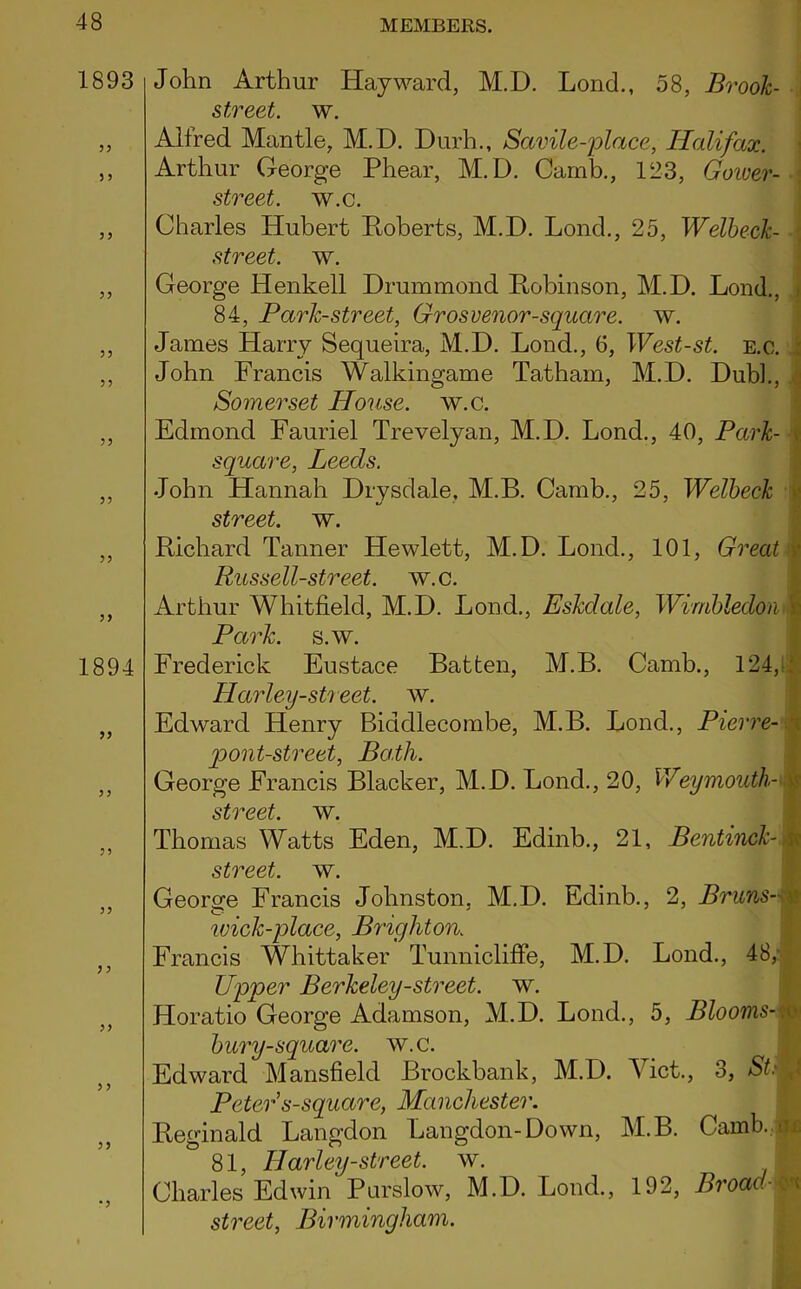 1893 John Arthur Hayward, M.D. Lond., 58, Brook- street. w. ,, Alfred Mantle, M.D. Durh., Savile-place, Halifax. ,, Arthur George Phear, M.D. Camb., 123, Gower- \ street, av.c. ,, Charles Hubert Roberts, M.D. Lond., 25, Welbeck- street. w. ,, George Henkell Drummond Pobinson, M.D. Lond., 84, Park-street, Grosvenor-square. w. ,, James Harry Sequeira, M.D. Lond., 6, West-st. e.c. ; ,, John Francis Walkingame Tatham, M.D. Dubb, Somerset House, w.c. ,, Edmond Fauriel Trevelyan, M.D. Lond., 40, Park- square, Leeds. ,, John Hannah Drysdale, M.B. Camb., 25, Welbeck street, w. ,, Richard Tanner Hewlett, M.D. Lond., 101, Great > Russell-street. w.c. ,, Arthur Whitfield, M.D. Lond., Eskclale, Wimbledon j Park. s.w. 1894 Frederick Eustace Batten, M.B. Camb., 124, Harley-sti eet. av. „ Edward Henry Biddiecombe, M.B. Lond., Pierre- pont-street, Both. ,, George Francis Blacker, M.D. Lond., 20, Weymouth-mI street, ay. ,, Thomas Watts Eden, M.D. Edinb., 21, Bentinck- $ street, w. ,, George Francis Johnston, M.D. Edinb., 2, Bruns-M wick-place, Brighton. Francis Whittaker Tunnicliffe, M.D. Lond., 48/ Upper Berkeley-street, w. Horatio George Adamson, M.D. Lond., 5, Blooms-k bury-square. w.c. I Edward Mansfield Brockbank, M.D. Viet., 3, PctePs-square, Manchester. Reginald Langdon Langdon-Down, M.B. Camb.il 81, Harley-street, w. Charles Edwin Purslow, M.D. Lond., 192, Broad \ street, Birmingham.