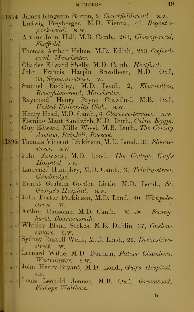 5 9 1894 James Kingston Barton, 2, Courtfield-road. s.w. ,, Ludwig Freyberger, M.D. Vienna, 41, Regent’s- parJc-rocid. n.w. Arthur John Hall, M.B. Camb., 263, Glossop-road, Sheffield. Thomas Arthur Helme, M.D. Edinb., 258, Oxjord- road, Manchester. Charles Edward Shelly, M.D. Camb., Hertford. John Francis Harpin Broadbent, M.D. Oxf., 35, Seymour-street, w. Samuel Buckley, M.D. Bond., 2, Ebor-villas, Broughton-rocid, Manchester. Raymond Henry Payne Crawfurd, M.B. Oxf., United University Club. s.w. Henry Head, M.D. Camb., 6, Clarence-terrace, n.w Fleming Mant Sandwith, M.D. Durh., Cairo, Egypt. Guy Edward Mills Wood, M.B. Durh., The County Asylum, Rciinhill, Prescot. i 1895e Thomas Vincent Dickinson, M.D. Loud., 33, Sloane- street. s.w. John Fawcett, M.D. Lond., The College, Guy's Hospital, s.e. „ v Laurence Humphry, M.D. Camb., 3, Trinity-street, Cambridge. Ernest Graham Gordon Little, M.D. Lond., St. George's Hospital, s.w. John Porter Parkinson, M.D. Lond., 40, Wimpole- street. w. Arthur Ransome, M.D. Camb. M. i89o. Sunny- hurst, Bournemouth. Whitley Bland Stokes, M.B. Dublin, 37, Onslow- square, s.w. Sydney Russell Wells, M.D. Lond., 29, Devonshire^ street, w. Leonard Wilde, M.D. Durham, Palace Chambers, Westminster, s.w. John Henry Bryant, M.D. Lond., Guy’s Hospital. S.E. Louis Leopold Jenner, M.B. Oxf., Greenwood, Bishops Waltham. D 5) \S