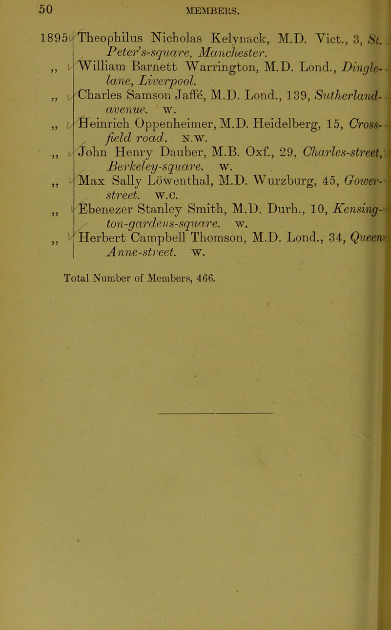 18951 Theophilus Nicholas Kelynack, M.D. Viet., 3, St. Peter s-square, Manchester. ,, i William Barnett Warrington, M.D. Bond., Dingle- lane, Liverpool. „ v Charles Samson Jaffe, M.D. Lond., 139, Sutherland- avenue. w. „ Heinrich Oppenheimer, M.D. Heidelberg, 15, Cross- field road. N.w. „ - John Henry Dauber, M.B. Oxf., 29, Cliarles-street, Berkeley-square, w. „ Max Sally Lowenthal, M.D. Wurzburg, 45, Goiver- • street, w.c. „ Ebenezer Stanley Smith, M.D. Durh., 10, Reusing - ton-garden s-square. w. „ Herbert Campbell Thomson, M.D. Lond., 34, Queen Anne-street. w. Total Number of Members, 466.