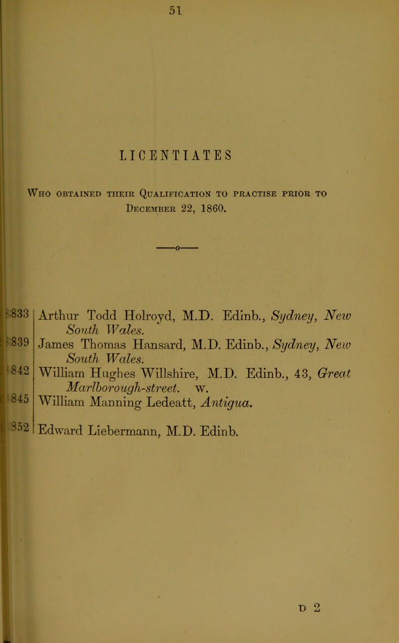 LICENTIATES Who obtained their Qualification to practise prior to December 22, 1860. Arthur Todd Holroyd, M.D. Edinb., Sydney, Neiv South Wales. James Thomas Hansard, M.D. Edinb., Sydney, New South Wales. William Hughes Willshire, M.D. Edinb., 43, Great Marlborough-street. w. William Manning Ledeatt, Antigua. Edward Liebermann, M.D. Edinb. ' 839 ■842 845 852