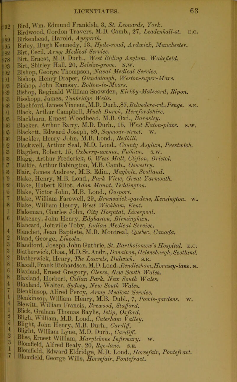 Bird, Wm. Edmund Frankish, 3, St. Leonards, York. Birdwood, Gordon Travers. M.D. Camb., 27, Leadenhall-st. e.c. Birkenhead, Harold, Aysgarth. Birley, Hugh Kennedy, 13, Ilyde-road, Ardwick, Manchester. Birt, Cecil, Army Medical Service. Birt, Ernest, M.D. Durh., West Riding Asylum, Wakefield. Birt, Shirley Hall, 20, Belsize-grove. n.w. Bishop, George Thompson, Naval. Medical Service. Bishop, Henry Draper, Glendalough, Weston-super-Mare. Bishop, John Ramsay. Bolton-le-Moors. Bishop, Reginald William Snowden, Kirkhy-Malzeard, Ripon. Bisshopp. James, Tunbridge Wells. Blachford, James Vincent, M.D. Durh.,87,Belvedere-rd.,Penge. s.e. Black, Arthur Campbell, Much Burch, Herefordshire. Blackburn, Ernest Woodhead. M.B. Oxf., Barnsley. Blacker, Arthur Barry, M.D. Durh., 15, West Eaton-place. s.w. Blackett, Edward Joseph, 89, Seymour-street. w. Blackler, Henry John, M.B. Lond., Redhill. Blackwell, Arthur Seal, M.D. Loud., County Asylum, Prestwick. Blagden, Robert, 15, Oxberry-avenue, Fulham, s.w. Blagg, Arthur Frederick, 6, West Mall, Clifton, Bristol. Blaikie. Arthur Babington, M.B. Camb., Oswestry. Blair, James Andrew, M.B. Edin., Maybole, Scotland. Blake, Henry, M.B. Lond., Park View, Great Yarmouth. Blake, Hubert Elliot, Adon Mount, Teddington. Blake, Victor John, M.B. Lond., Gosport.. Blake, William Farewell, 29, Brunswick-gardens, Kensington, w. Blake, William Henry, West Wickham, Kent. Blakeman, Charles John, City Hospital, Liverpool. Blakeney, John Henry, Edgbaston, Birmingham. Blancard, Joinville Toby, Indian Medical Service. Blanchet, Jean Baptiste, M.D. Montreal, Quebec, Canada. Bland, George, Lincoln. Blandford, Joseph John Guthrie, St. Bartholomew's Hospital, e.c. BiatherwickjChas., M.D. St. Andr., Donaivon,Helensburgh, Scotland. Blatherwick, Henry, The Laurels, Dulwich. s.E. Blaxall, Frank Richardson, M.D. Lond.. Rendlesh am, Hornsey-lane. n. Blaxland, Ernest Gregory, Cleves, New South Wales. Blaxland, Herbert, Callan Park, New South Wales. Blaxland, Walter, Sydney, New South Wales. Blenkinsop, Alfred Percy, Army Medical Service. Blenkinsop, William Henry, M.B. Dubl., 7, Powis-gardens. w. Blewitt, William F rancis, Brewood, Stafford. Blick, Graham Thomas Baylis, Islip, Oxford. Bligh, William, M.D. Lond., Caterham Valley. Blight, John Henry, M.B. Durh., Cardiff. Blight, William Lyne, M.D. Durh., Cardiff. Bliss, Ernest William, Marylebone Infirmary, w. Bjornfield, Alfred Bealy, 20, Rye-lane. s.E. Blornfield, Edward Eldridge, M.D. Lond., Ilorsefair, Pontpfract. Blomfield, George Wills, Ilorsefair, Pontefract.