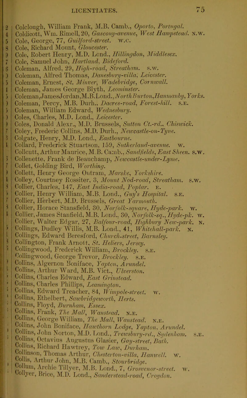 i Colclough, William Frank, M.B. Camb., Oporto, Portugal. Coldicott, Wm. Rimed, 20, Gascony-avenue, West Hampstead, n.av. Cole, George, 77, Guilford-street. w.C. Cole, Richard Mount, Gloucester. Cole, Robert Henry, M.D. Loncb, Hillingdon, Middlesex. Cole, Samuel John, Heartland, Bideford. Coleman, Alfred, 29, High-road, Streatham. s.w. Coleman, Alfred Thomas, Danesbury-villa, Leicester. Coleman, Ernest, <S'L Minver, Wadebridge, Cornwall. Coleman, James George Blyth, Leominster. Coleman, James Jordan,MJk Loud., Aort/i 7? Yorks. Coleman, Percy, M.B. Durh.. Dacres-road, Forest-hill. s.e. Coleman, William Edward, Wednesbury. Coles, Charles, M.D. Lond., Leicester. Coles, Donald Alexr., M.D. Brussels, Sutton Ct.-rd., Chisivick. Coley, Frederic Collins, M.D. Durh., Newcastle-on-Tyne. Colgate, Henry, M.D. Loud., Eastbourne. Collard, Frederick Stuartson, 159, Slither land-avenue, w. Collcutt, Arthur Maurice, M.B. Camb., Sand fields, Sheen, s.w. Collenette, Frank de Beauchamp, Newcastle-under-Lyme. Collet, Golding Bird, Worthing. Collett, Henry George Ontram, Marske, Yorkshire. Colley, Courtney Rossiter, 3, Mount Nod-road, Streatham. s.w. Collier, Charles, 147, East India-road, Poplar, e. Collier, Henry William, M.B. Lond., Guy's Hospital, s.e. Collier, Herbert, M.D. Brussels, Great Yarmouth. Collier, Horace Stansh’eld, 30, Norfolk-square, Hyde-park. w. Collier, James Stanfield, M.B. Lond.. 30, Norfolk-sq., Hyde-pk. w. Collier, Walter Edgar, 27, Balfovr-road, Highbury New-park. n. Codings, Dudley Willis, M.B. Load., 41, Whitehall-park. n. Codings, Edward Beresford, Church-street, Barnsley. Codington, Frank Arnold, St. Ileliers, Jersey. Collingwood, Frederick William, Brockley. s.e. Coding-wood, George Trevor, Brockley. s.e. Collins, Algernon Boniface, Yaptcn, Arundel. Collins, Arthur Ward, M.B. Viet., Ulverston. Collins, Charles Edward, East Grinstead. Collins, Charles Phillips, Leamington. Collins, Edward Treacher, 84, Wimpole-slreet. av. Collins, Ethelbert, Sawbridgewort'h, Herts. Collins, Floyd, Burnham, Essex. Collins, Frank, The Mall, Wanstead. n.e. Collins, George William, The Mall, Wanstead. n.e. 1 X0 l,ins’ '^°^n Boniface, Hawthorn Lodge, Yapton, Arundel. Collins, John Norton, M.D. Lond., Trewsbury-rd., Sydenham, s.e. Collins, Octavius Augustus Glasier, Gay-street, Bath. Col ins, Richard Ilawtrey, Tow Laic, Durham. olhnson, Thomas Arthur, Chesterton-villa, Hunwell, av. Co hs, Arthur John, M.B. Camb., Stourbridge. j /i°|,UIn’ Ar?hie 1 Myeri M.B. Lond., 7, Grosvenor-street. av. 0 yer, Brice, M.D. Lond., Sanderstead-road, Croydon.