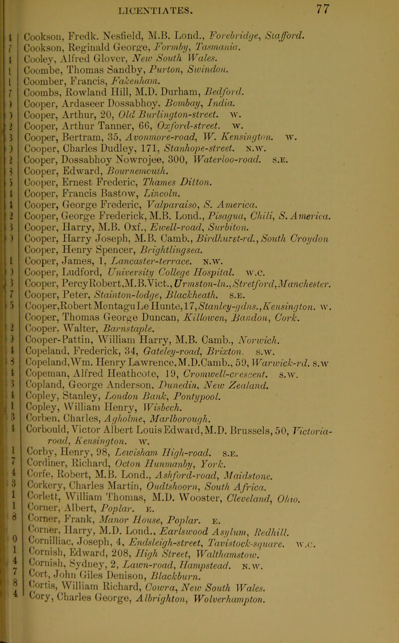 h Ih t * i .-i [' ^ ; i 13 Cooksou, Fredk. Nesfield, M.B. Loud., Forebridge, Stafford. Cookson, Reginald George, Formby, Tasmania. Cooley, Alfred Glover, New South Wales. Coombe, Thomas Sandby, Purton, Swindon. Coomber, Francis, Fakenham. Coombs, Rowland Hill, M.D. Durham, Bedford. Cooper, Ardaseer Dossabhoy. Bombay, India. Cooper, Arthur, 20, Old Burlington-street. w. Cooper, Arthur Tanner, 6G, Oxford-street, w. Cooper, Bertram, 35, Avonmore-road, W. Kensington, w. Cooper, Charles Dudley, 171, Stanhope-street, n.w. Cooper, Dossabhoy Nowrojee, 300, Water loo-road. s.e. Cooper, Edward, Bournemouth. Cooper, Ernest Frederic, Thames Ditton. Cooper, Francis Bastow, Lincoln. Cooper, George Frederic, Valparaiso, S. America. Cooper, George Frederick, M.B. Loud., Pisagua, Chili, S. America. Cooper, Harry, M.B. Oxf., Ewell-road, Surbiton. Cooper, Harry Joseph, M.B. Camb., Birdhurst-rd., South Croydon Cooper, Henry Spencer, Brightlingsea. Cooper, James, 1, Lancaster-terrace. n.w. Cooper, Ludford, University College Hospital, w.c. Cooper, Percy Robert,M.B.Vict., Urmston-ln., Stretford, Manchester. Cooper, Peter, Stainton-lodge, Blackheath. s.e. Cooper,Robert Montagu Le Hunte, 17, Stanley-gdns., Kensington, w. Cooper, Thomas George Duncan, Killowen, Bandon, Cork. Cooper, Walter, Barnstaple. Cooper-Pattin, William Harry, M.B. Camb., Norwich. Copeland, Frederick, 34, Gateley-road, Brixton. s.av. Copeland,Wm. Henry Lawrence,M.D.Camb., 59, Warwick-rd. s.w Copeman, Alfred Heathcote, 19, Cromwell-crescent, s.w. Copland, George Anderson, Dunedin, New Zealand. Copley, Stanley, London Bank, Pontypool. Copley, William Iienr}', Wisbech. Corben, Charles, Agholme, Marlborough. Corbould, Victor Albert Louis Edward, M.D. Brussels, 50, Victoria- road, Kensington, w. Corby, Henry, 98, Lewisham High-road. s.e. Cordiner, Richard, Octon Hunmanby, York. Corfe, Robert, M.B. Loud., Ashford-road, Maidstone. Corkery, Charles Martin, Oudtshoorn, South Africa. Corlett, William Thomas, M.D. Wooster, Cleveland, Ohio. Corner, Albert, Poplar, e. Comer, Frank, Manor House, Poplar, e. Corner, Harry, M.D. Loud., Earlswood Asylum, Redhill. Cornilliac, Joseph, 4, Enclsleigh-street, Tavistock-st/uare. w.c. Cornish, Edward, 208, High Street, Walthamstow. Cornish, Sydney, 2, Lawn-road, Hampstead, n.w. Cort, John Giles Denison, Blackburn. Cortis, William Richard, Cowra,New South Wales. Cory, Charles George, Albrighton, Wolverhampton.