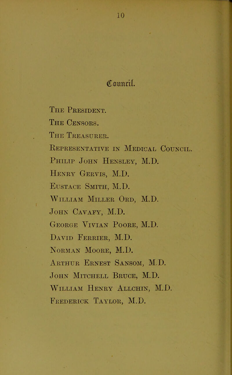 1 Cnxmnl. The President. The Censors. The Treasurer. Kepresentative in Medical Council. Philip John Hensley, M.D. Henry Gervis, M.D. Eustace Smith, M.D. William Miller Ord, M.D. John Cavafy, M.D. George Vivian Poore, M.D. David Ferrier, M.D. Norman Moore, M.D. Arthur Ernest Sansom, M.D. John Mitchell Bruce, M.D. William Henry Allchin, M.D. Frederick Taylor, M.D.