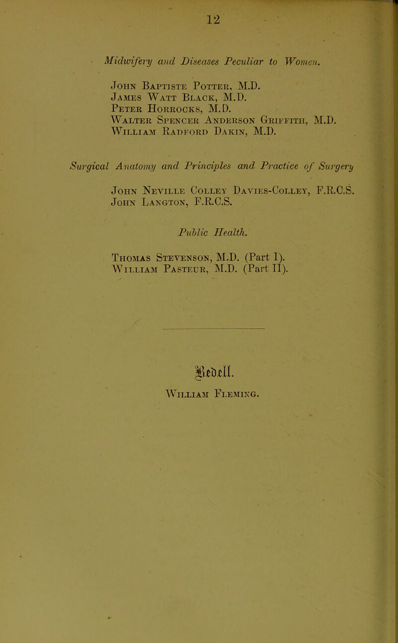 Midwifery and Diseases Peculiar to Women. John Baptiste Potter, M.D. James Watt Black, M.D. Peter Horrocks, M.D. Walter Spencer Anderson Griffith, M.D. William Radford Dakin, M.D. Surgical Anatomy and Principles and Practice of Surgery John Neville Colley Davies-Colley, F.R.C.S. John Langton, F.R.C.S. Public Health. Thomas Stevenson, M.D. (Part I). William Pasteur, M.D. (Part II). William Fleming.