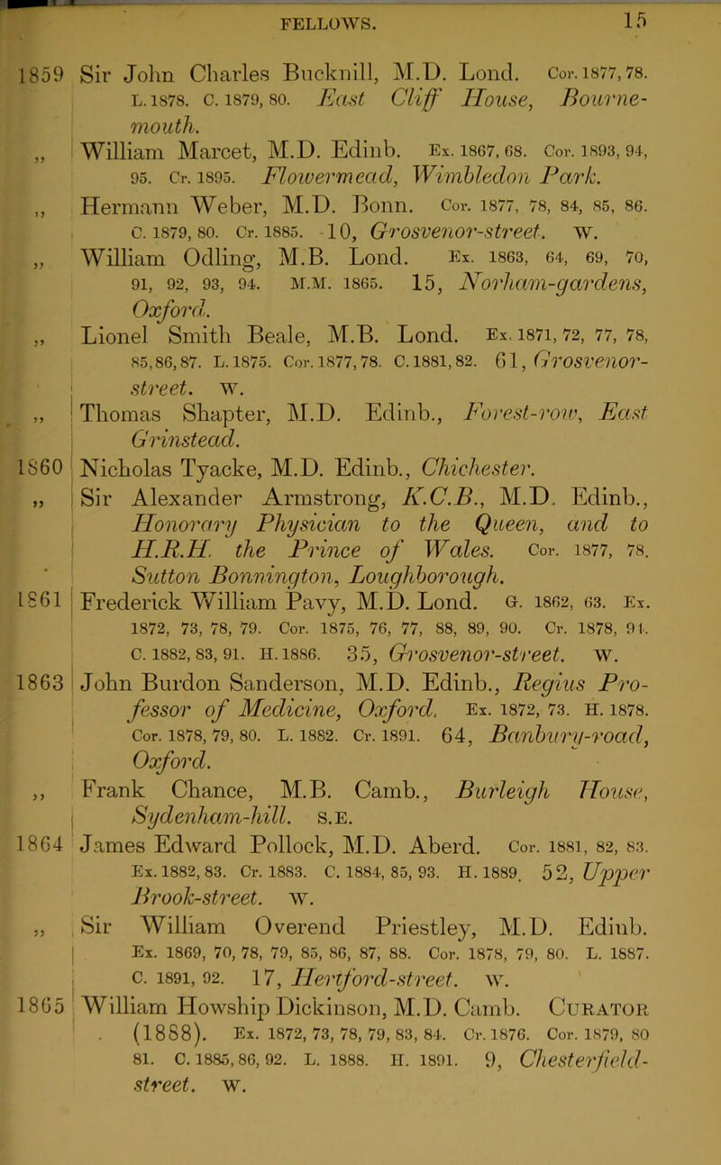 1859 Sir John Charles Biickiiill, M.D, Lond. Cor. i877,78. L.1878. c. 1879,80. JiJast Cliff Ilouse, Bourne- mouth. „ William Marcet, M.D. Ediiib. Ex. i867.08. Cor. is93,94, 95. Cr. 1895. Flowevmead, Wimbledon Park. ,, Hermann Weber, M.D. Bonn. Cor. i877, 78, 84, s5, 86. c. 1879,80. Cr. 1885. -10, Grosvenor-street. w. „ William Odling, M.B. Bond. Ex. i863, 64, 69, 7o, 91, 92, 93, 94. M.M. 1865. 15, Norliam-gardem, Oxford.. ,, Lionel Smith Beale, M.B. Lond. Ex, i87i, 72, 77, 78, 85,86,87. L.1875. Cor. 1877,78. C. 1881,82. (SI, GroSVeilOr- j street, w. ,, ' Thomas Shapter, M.D. Edinb., Fovest-iviv, East Grinstead. I860 1861 1863 1864 Nicholas Tyacke, M.D. Edinb., Chichester. Sir Alexander Armstrong, K.C.B., M.D. Edinb., Honorary Physician to the Queen, and to H.R.H. the Prince of Wales. Cor. i877, 78. Sutton Bonnington, Loughborough. Frederick V/illiam Pavy, M.D. Lond. o. 1862, 63. Ex. 1872, 73, 78, 79. Cor. 1875, 76, 77, 88, 89, 90. Cr. 1878, 9 !■. c. 1882,83,91. H.1886. S5, Grosvenor-street. w. John Burdon Sanderson, M.D. Edinb., Regius Pro- fessor of Medicine, Oxford. Ex. i872, 73. h. 1878. Cor. 1878,79,80. L. 1882. Cr. 1891. 64, Bcinburu-road, Oxford. Frank Chance, M.B. Camb., Burleigh House, Sydenham-hill. s.e. James Edward Pollock, M.D. Aberd. Cor. i88i, 82, 83. Ex. 1882, 83. Cr. 1883. C. 1884, 85, 93. H. 1889. 52, UpjOer Brook-street, w. „ .Sir William Overend Priestley, M.D. Edinb. I Ex. 1869, 70, 78, 79, 85, 86, 87, 88. Cor. 1878, 79, 80. L. 1887. : c. 1891, 92. 17, Heriford-street. w. 1865 William Howship Dickinson, M.D. Camb. Curator ' . (1888). Ex. 1872, 73, 78, 79, 83, 84. Cr. 1876. Cor. 1879, 80 81. c. 1885,86,92. L. 1888. 11.1891. 9, Chester/iekl- .street, w.