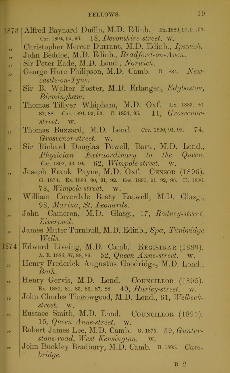 10 1873 >9 1874 Alfred Baynard Duffin, M.D. Edinb. Ex.is89,90,91,02. Cor. 1894,95,96. 18, Devonskir6-Street. w. Christoplier Mercer Durrant, M.D. Edinb., Ipsv:ich. John Beddoe, M.D. Edinb., Bradford-on-Avon. Sir Peter Eade, M.D. Bond., Norwich. I I George Hare Philipson, M.D. Camb. l. issi. New- castle-on-Tyne. Sir B. Walter Foster, M.D. Erlangen, Edghaston, Birmingham. Thomas Tillyer Whipham, M.D. Oxf. Ex. iss5, 86, 87,88. Cor. 1891,92, 93. C. 1894, 95. 11, GrOSVC7Wr- street. w. Thomas Buzzard, M.D. Bond. Cor. i890, 9i, 92. 74, Grosvenor-street. w. Sir B,ichard Douglas Powell, Bart., M.D. Bond., Physician Extraordinary to the Queen, Cor. 1892, 93, 94. 62, Wimpolcstreet. ^Y. Joseph Frank Payne, M.D. Oxf. Censoe (1896). G. 1874. Ex. 1889, 90, 91, 92. Cor. 1890, 91, 92, 96. H. 1896. 78, Wimpole-street. w. William Coverdale Beaty Eatwell, M.D. Glasg., 98, Marina, St. Leonards. John Cameron, M.D. Glasg., 17, Rodney-street, Liverpool. James Muter Turnbull, M.D. Edinb., Spa, Tunbridge Wells. Edward Biveing, M.D. Camb. Begisteae (1889). A. E. 1886,87,88,89. 52, Quecn Annc-strect. w. Henry Frederick Augustus Goodridge, M.D. Bond., Bath. Henry Gervis, M.D. Bond. Coijncilloe (1895). Ex. 1880, 81, 85, 86, 87, 88. 40, Harleij-street. w. John Charles Thorowgood, M.D. Bond., 61, Welheek- I street, w. i Eustace Smith, M.D. Bond. Councilloe (1896). lb, Queen Anne-street. w. , Pvobert James Bee, M.D. Camb. G. i875. 30, Gimtcr- stone-road, West Kensington, w. John Buckley 13radbury, M.D. Camb. e. i895. Cam- bridge. o