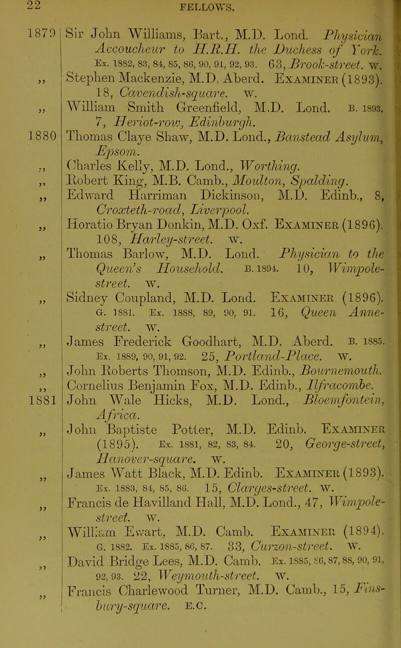1870 y} 3) 1880 99 99 99 >9 99 99 IS81 99 99 99 99 99 99 Sir John Williams, Bart., M.D. Bond. Physician Accoucheur to lI.R.H. the Duchess of York. Ex. 1882, 83, 84, 85, 86, 90, 91, 92, 93. 63, BrOok-StrCCt. W. Stephen Mackenzie, M.D, Aberd. Examinee (1893). 18, Cavendish-square, w. William Smith Greenfield, M.D. Bond. b. i893. 7, Heriot-rovj, Edinburgh. Thomas Claye Shaw, M.D. Bond., Banstead Asylum, Epsom. Charles Kelly, M.D. Bond., Worthing. Ptobert King, M.B. Camb., Moulton, Spcdding. Edward Harriman Dickinson, M.D. Edinb., 8, Croxteth-road, Liverpool. Horatio Bryan Donkin, M.D. Oxf. Examiner (1896). 108, Harley-street. mt. Thomas Barlow, M.D. Bond. Physician to the Queen's Household. b. i89i. 10, Wimpole- street. w. ! Sidney Coupland, M.D. Bond. Examiner (1896). G. 1881. Ex. 1888, 89, 90, 91. 16, Queeii Anuc- street. w. James Frederick Goodhart, M.D. Aberd. b. i885. Ex. 1889, 90, 91,92. 25, Portland-Place, w. John Roberts Thomson, M.D. Edinb., Bournemouth. Cornelius Benjamin Fox, M.D. Edinb., Ilfracombe. John Wale Hicks, M.D. Bond., Bloemfontein, Afried. John Baptiste Potter, M.D. Edinb. Examiner (1895). Ex. 1881, 82, 83, 84. 20, Geovgc-street, Hanover-square. w. James Watt Black, M.D. Edinb. Examiner (1893). Ex. 1883, 84, 85, 86. 15, Clcirgcs-street. w. Francis de Havilland Flail, M.D. Bond., 47, Wimpole- street. w. WilUam Ewart, M.D. Camb. Examiner (1894). G. 1882. Ex. 1885,86, 87. 33, Curzoii-Street, w. David Bridge Bees, M.D. Camb. Ex. iS85, S6, S7,8S, 9o, 9i, 92,93. 22, Weymouth-street, w. Francis Charlewood Turner, M.D. Camb., 15, Euis- bury-square. e.c. ■•t K- V, : J Ji ) ¥