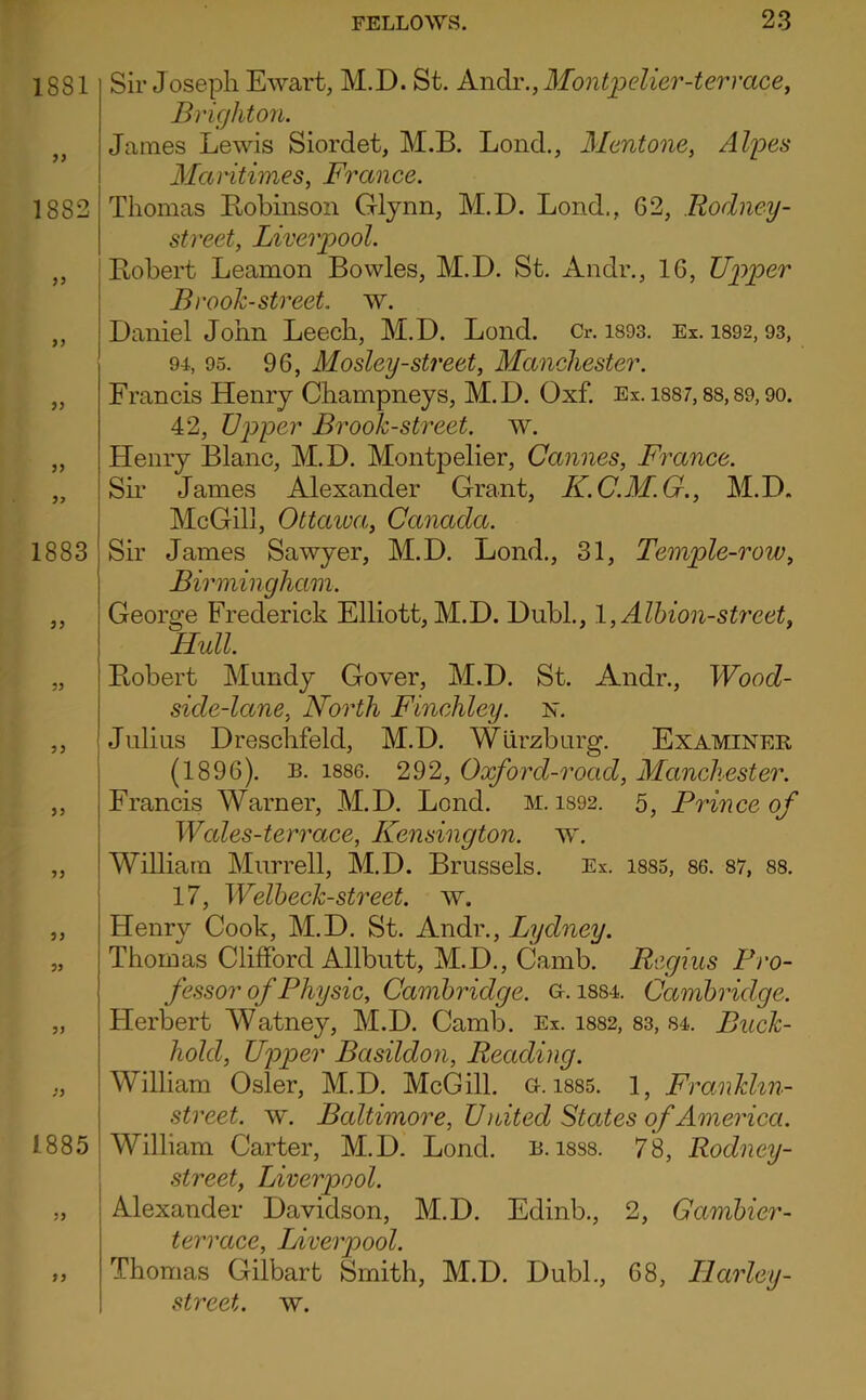 Sir Joseph Ewart, M.D. St. Andiv., Montpelier-terrace^ Brighton. James Lewis Siordet, M.B. Lond., Mentone, Al]pes Maritimes, France. Thomas Bobinson Glynn, M.D. Lond., 62, Rodney- street, Liverpool. Robert Leamon Bowles, M.D. St. Andr., 16, Upper Brook-street, w. Daniel John Leech, M.D. Lond. Cr. i893. Ex. 1892,93, 94, 95. 96, Mosley-street, Manchester. Francis Henry Champneys, M.D. Oxf. Ex. i887,88,89,90. 42, Upper Brook-street, w. Henry Blanc, M.D. Montpelier, Cannes, France. Sh- James Alexander Grant, K.C.M.G., M.D. McGilj, Ottawa, Canada. Sir James Sawyer, M.D. Lond., 31, Temple-row, Birmingham. George Frederick Elliott, M.D. Diibh, l,Alhion-strcet, Hull. Robert Mundy Gover, M.D. St. Andr., Wood- side-lane, North Finchley, jsr. Julius Dreschfeld, M.D. Wurzburg. Examinee, (1896). B. 1886. 292, Oxford-road, Manchester. Francis Warner, M.D. Lond. m. i892. 5, Prince of Wcdes-terrace, Kensington, w. William Murrell, M.D. Brussels. Ex. 1885, 86. 87, 88. 17, Welbeck-street. w. Henry Cook, M.D. St. Andr., Lydney. Thomas Clifford Allbutt, M.D., Camb. Regius Pro- fessor of Physic, Cambridge, a. i884. Cambridge. Herbert Watney, M.D. Camb. Ex. 1882, 83, 84. Buck- hold, Upper Basildon, Reading. William Osier, M.D. McGill, a. i885. 1, Franklin- street. w. Baltimore, U nited States of America. William Carter, M.D. Lond. b. i8S8. 78, Rodney- street, Liverpool. Alexander Davidson, M.D. Edinb., 2, Gambier- terrace, Liverpool. Thomas Gilbart Smith, M.D. Dubh, 68, Llarley- street. w.