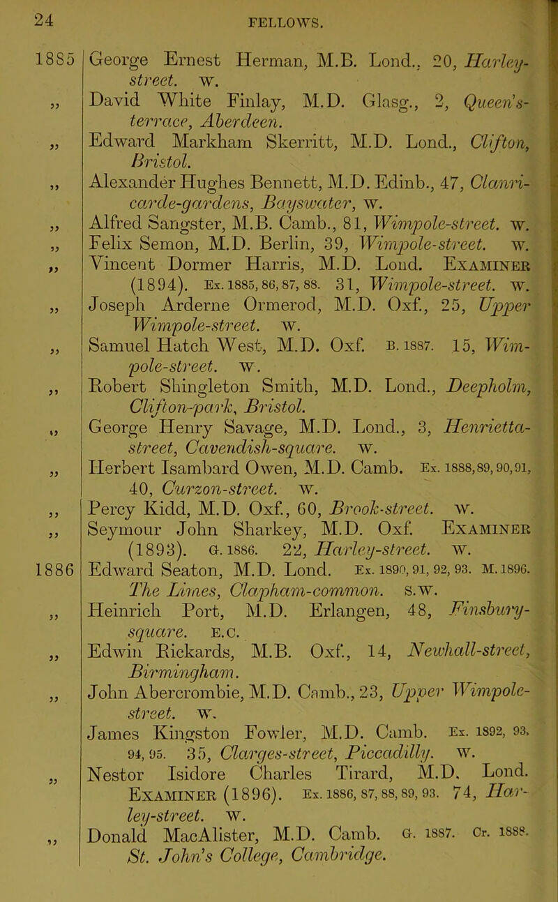 1885 ^5 9> 99 99 99 99 1886 99 99 99 99 99 George Ernest Herman, M.B. Lond., 20, Harhy- street. w. David White Finlay, M.D. Glasg., 2, Queen's- terrace, Aberdeen. Edward Markham Skerritt, M.D. Lond., Clifton, Bristol. Alexander Hughes Bennett, M.D. Edinb., 47, Clanri- car de-gar dens, Baysiuater, w. Alfred Sangster, M.B. Camb., 81, Wimpole-street. w. Felix Semon, M.D. Berlin, 39, Wimpole-street. w. Vincent Dormer Harris, M.D. Loud. Examiner (1894). Ex. 1885,86,87, 88. 31, Wiiiipole-street. w. Joseph Arderne Ormerod, M.D. Oxf., 25, Upioer Wimpole-street. w. Samuel Hatch West, M.D. Oxf. R. i887. 15, Wim- pole-street. w. Bobert Shingleton Smith, M.D. Lond., Deepliolm, Clifton-park, Bristol. George Henry Savage, M.D. Lond., 3, Henrietta- street. Cavendish-square, w. Herbert Isamhard Owen, M.D. Camb. Ex. i888,89,9o,9i, 40, Curzon-street, w. Percy Kidd, M.D. Oxf, 60, Brook-street, av. Seymour John Sharkey, M.D. Oxf Examiner (1893). &. 1886. Harley-street, w. Edward Seaton, M.D. Lond. Ex. i89o, 9i, 92,93. M.1896. The Limes, Claqoham-common, s.w. Heinrich Port, M.D. Erlangen, 48, Finsbury- square. E.c. Edwin Pickards, M.B. Oxf, 14, Newhall-street, Birmingham. John Abercrombie, M.D. Camb., 23, Upper Wimpole- street. w. James Kingston Fowler, M.D. Camb. Ex. 1892, 93. 94,95. 35, Clamges-street, Piccadilly, w. Nestor Isidore Charles Tirard, M.D. Lond. Examiner (1896). Ex. i886,87,88,89,93. 7^, Har- ley-street. AV^. Donald MacAlister, M.D. Camb. a. i887. Cr. i8se. St. John's College, Cambridge.