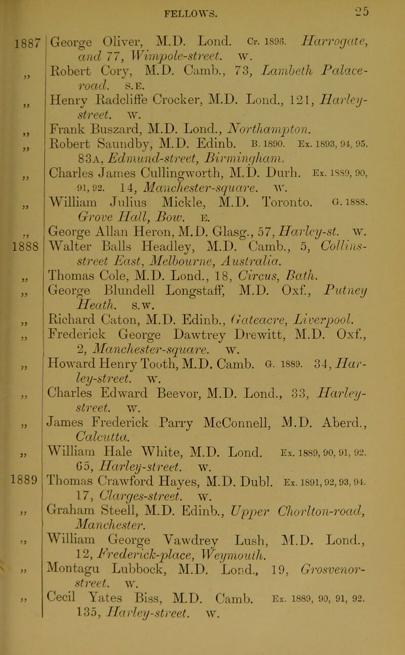 1887 99 99 99 1888 99 99 79 99 1889 99 George Oliver, M.D. Lond. Cr. isoR. Harrogate, and 77, Wimpole-street. w. Kobert Corj, M.D, Camb., 73, Lamhelh Palace- road. S.E. Henry Kadcliffe Crocker, M.D. Lond., 121, Tlarley- street. w. Frank Biiszard, M.D. Lond., Northamg)ton. Robert Saundby, M.D. Edinb, b.isoo. Ex. is93, 95. 83a, Edmund-street, Birmingham. Charles James Cullingworth, M.D. Durb. Ex. iss9,9o, 91,92. li, Manchester-square. ^v. William Jidius Mickle, M.D, Toronto. a. isss. Grove Hcdl, Bow. e. George Allan Heron, M.D. Glasg., 57, Harlcy-st. w. Walter Balls Headley, M.D. Camb., 5, Collins- street East, Melbourne, Australia. Thomas Cole, M.D. Lond., 18, Circus, BoJh. George Blundell LongstalF, M.D. Oxf., Putney Heath, s.w. Richard Caton, M.D. Edinb., Gateacre, Liverpool. Frederick George Dawtrey Drewitt, M.D. Oxf., 2, Manchester-square. w. Howard Henry Tooth, M.D. Camb. i889. 34, Har- ley-street. w. Charles Edward Beevor, M.D. Lond,, 33, Harley- street. w, James Frederick Parry McConnell, JVl.D. Aberd., Calcutta. William Hale White, M.D. Lond. Ex. i8S9,9o, 9i, 92. Go, Harley-street, w. Thomas Crawford Hayes, M.D. Dubl. Ex. iS9i, 92,93,9-i. 17, Clarges-street. w. Graham Steell, M.D. Edinb., Upper Chorlton-road, Manchester. William George Vawdrey Lush, M.D. Lond., 12, Erederich-place, Weymouth. Montagu Lubbock, M.D. Lond., 19, Grosvenor- street. w. Cecil Tates Biss, M.D, Camb. 135, Harley-.street, w. 99 Ex. 1889, 90, 91, 92,
