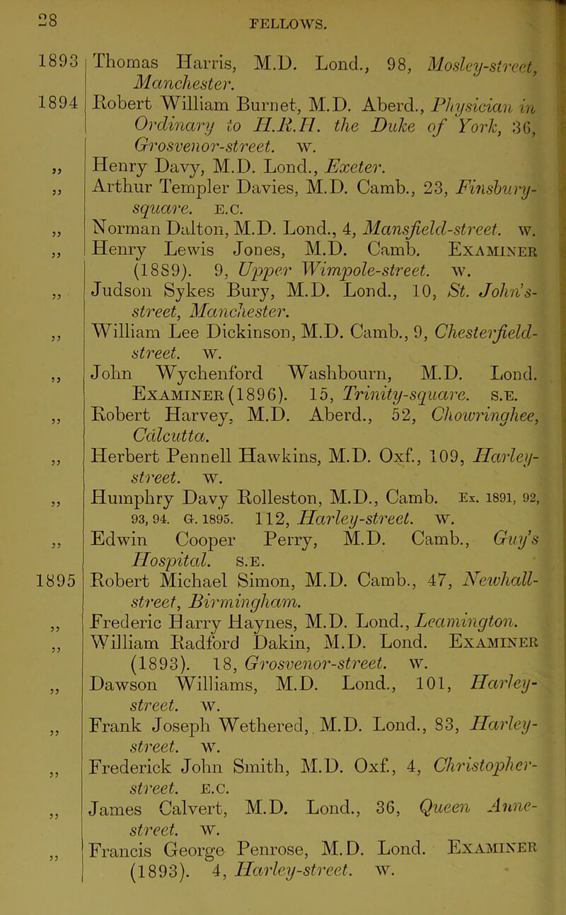 1893 1894 99 99 99 99 99 99 99 1895 99 99 99 99 99 99 99 Thomas Harris, M.D. Lond., 98, Mosley-street, Manchester. Hobert William Burnet, M.D. Aberd., Physician in Ordinary to lI.R.Il. the Duke of York, 3G, Grosvenor-street. w. Henry Davy, M.D. Bond., Exeter. Arthur Templer Davies, M.D. Camb., 23, Finshury- square. e.c. Norman Dalton, M.D. Bond., 4, Mansfield-street, w. Henry Bewis Jones, M.D. Camb. Examiner (1889). 9, UiDper Wimpole-street. w. Judson Sjkes Bury, M.D. Bond., 10, St. John’s- street, Manchester. William Bee Dickinson, M.D. Camb., 9, Chesterfield- street. w. John Wychenford Washbourn, M.D. Bond. Examiner (1896). 15, Trinity-square, s.e. Bobert Harvey, M.D. Aberd., 52, Chowringhee, Calcutta. Herbert Pennell Hawkins, M.D. Oxf., 109, Harley- street. w. Humphry Davy Bolleston, M.D., Camb. Ex. i89i, 92, 93,94. 0.1895. Harley-Street, w. Edwin Cooper Perry, M.D. Camb., Guys Hospital. S.E. Robert Michael Simon, M.D. Camb., 47, Neivhall- street, Birmingham. Erederic Harry Haynes, M.D. Yoad., Leamington. William Radford Dakin, M.D. Bond. Examiner (1893). 18, Grosvenor-street. vv. Dawson Williams, M.D. Bond., 101, Harley- street, w. Frank Josejih Wethered,, M.D. Bond., 83, Harley- street. w. Frederick John Smith, M.D. Oxf, 4, Christopher- street. e.c. James Calvert, M.D. Bond., 36, Queen Anne- street. w. Francis George Penrose, M.D. Bond. Examiner (1893). 4, ILarley-street, w.