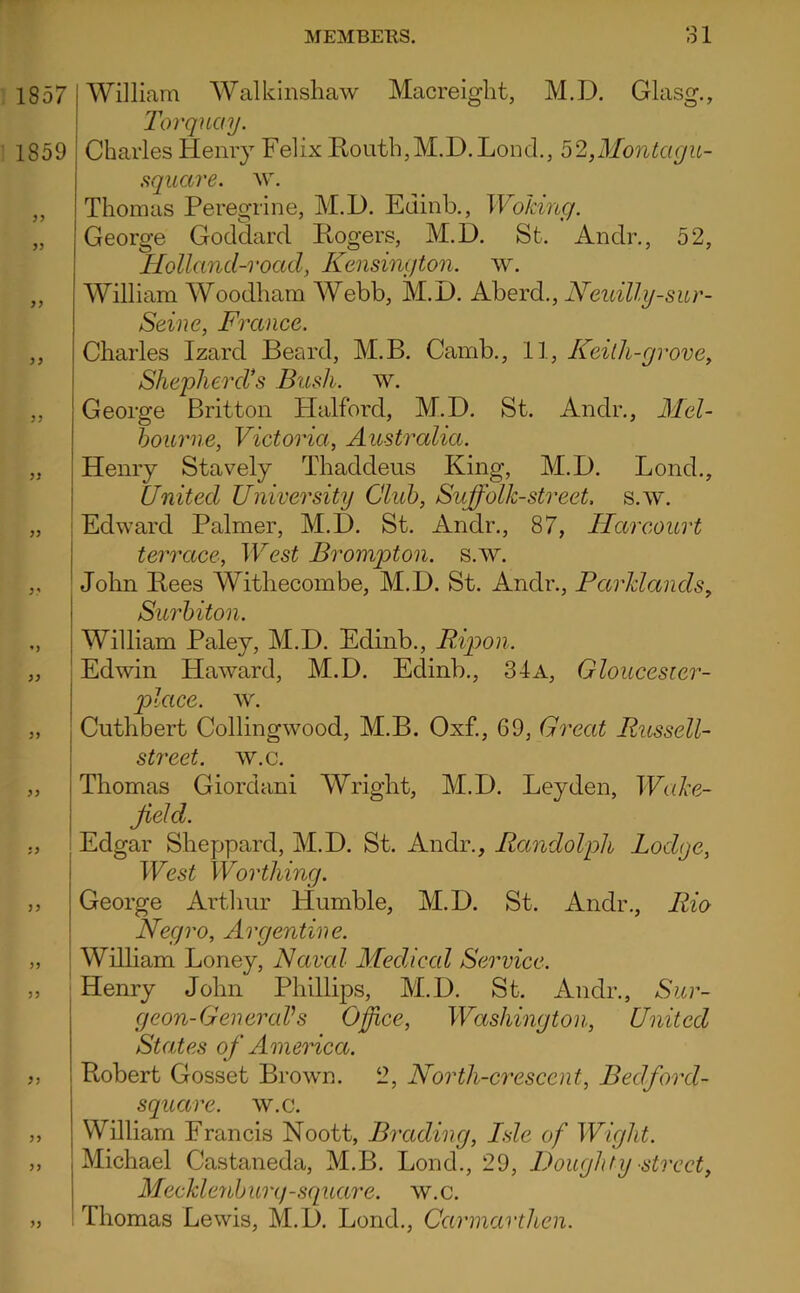 1857 1859 }) William Walkinsliaw Macreight, M.D. Glasg., Torquay. Charles Henry Felix E,outh,M.D.Loncl,, 52,Montagu- .square. w. Thomas Peregrine, M.D. Edinb., Woking. George Goddard Ilogers, M.D. St. Andr., 52, Holland-voad, Kensington, w. William Woodham Webb, M.D. Kh^rd., Neuilly-sur- Seine, France. Charles Izard Beard, M.B. Camb., 11, Keith-grove, Shepherd's Bush. w. George Britton Halford, M.D. St. Andr., Mel- bourne, Victoria, Australia. Henry Stavely Thaddeus King, M.D. Bond., United University Club, Suffolk-street. s.w. 1 Edward Palmer, M.D. St. Andr., 87, Harcourt terrccce. West Brompton. s.w. John Bees Withecombe, M.D. St. Andr., Parklands, Ssuvni foil I William Paley, M.D. Edinb., B^oon. I Edwin Haward, M.D. Edinb., 34a, Gloucesier- jolace. w. Cuthbert Collingwood, M.B. Oxf., 69, Great Russell- street. w.c. Thomas Giordani Wright, M.D. Leyden, Wake- jield. Edgar Sheppard, M.D. St. Andr., Randolph Lodge, West Worthing. George Arthur Humble, M.D. St. Andr., Rio Negro, Argentine. I William Loney, Naval Medical Service. Henry John Phillips, M.D. St. Andr., Sur- geon-Gen eraVs Office, Washington, United States of America. Robert Cosset Brown. 2, North-crescent, Bedford- square. w.c. William Francis Noott, Brading, Isle of Wight. Michael Castaneda, M.B. Bond., 29, Doughty street, Meckleriburq-squai'e. w.c. 1 Thomas Lewis, M.D. Bond., Carinarthen.
