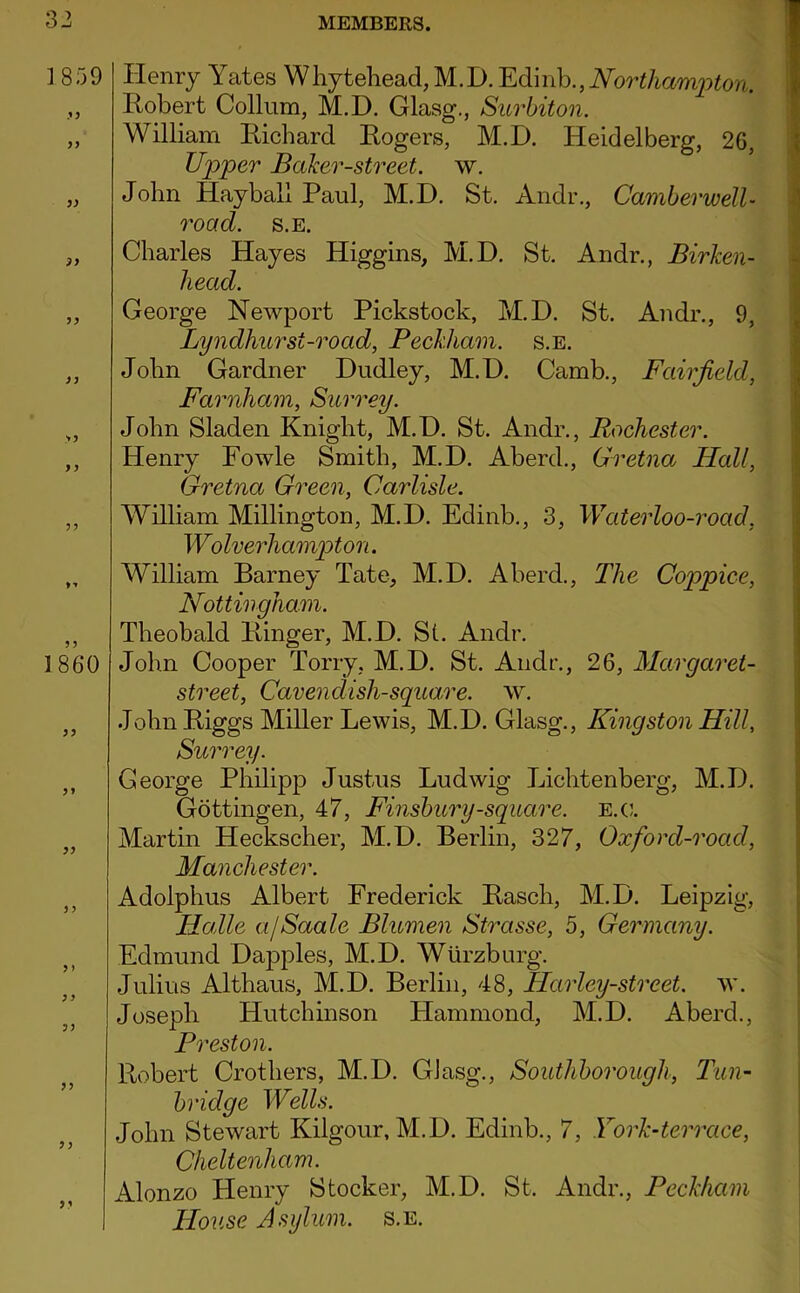 ]859 ?9 99 99 >5 1860 99 9 9 9 > 99 99 99 99 9 9 Henry Yates Whytehead,M.D. Northampton. Robert Collum, M.D. Glasg., Surbiton. William Richard Rogers, M.D. Heidelberg, 26, Upper Baker-street, w. John Hayball Paul, M.D. St. Andr., Camberwell- road. s.E. Charles Hayes Higgins, M.D. St. Andr., Birken- head. George Newport Pickstock, M.D. St. Andr., 9, Lyndhurst-road, Beckham. s.E. John Gardner Dudley, M.D. Camb., Fairfield, Farnham, Surrey. John Sladen Knight, M.D. St. Andr., Rochester. Henry Fowle Smith, M.D. Aberd., Gretna Hall, Gretna Green, Carlisle. William Millington, M.D. Edinb., 3, Waterloo-road, Wolverhamjoton. William Barney Tate, M.D. Aberd., The Coppice, Nottingham. Theobald Ringer, M.D. Si. Andr. John Cooper Torry, M.D. St. Andr., 26, Margaret- street, Cavendish-square, ^y. John Riggs Miller Lewis, M.D. Glasg., Kingston Hill, Surrey. George Philipp Justus Ludwig Lichtenberg, M.D. Gottingen, 47, Finsbury-square, e.c. Martin Heckscher, M.D. Berlin, 327, Oxford-road, Manchester. Adolphus Albert Frederick Rasch, M.D. Leipzig, Halle ajSaale Blumen Strasse, 5, Germany. Edmund Dapples, M.D. Wurzburg. Julius Althaus, M.D. Berlin, 48, Harley-street. w. Joseph Hutchinson Hammond, M.D. Aberd., Preston. Robert Crothers, M.D. Glasg., Southborough, Tun- bridge Wells. John Stewart Kilgour, M.D. Edinb., 7, York-terrace, Cheltenham. Alonzo Henry Stocker, M.D. St. Andr., Beckham Ho2ise Asylum, s.e.