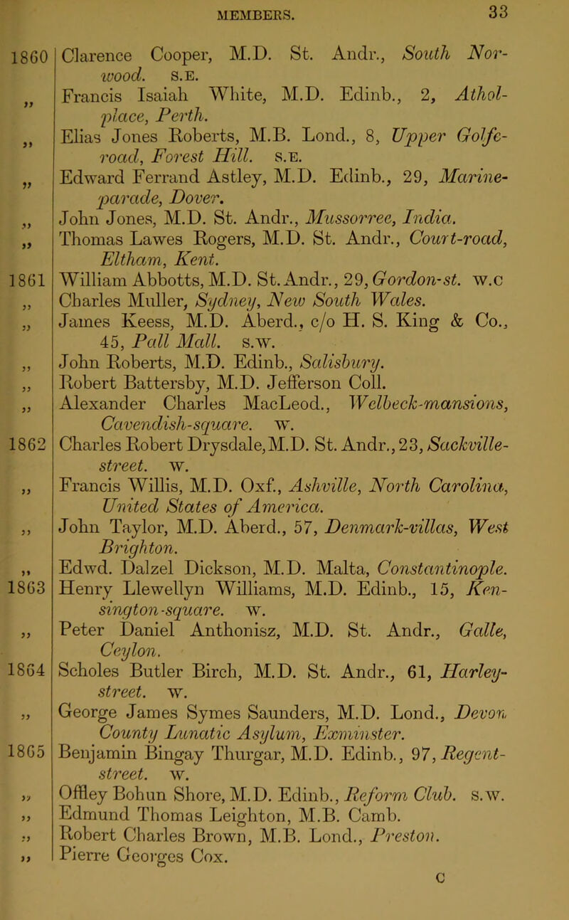 1860 V >y 1861 1862 1863 1864 yy 1865 yj yy :y yy Clarence Cooper, M.D. St. Andr., South Nor- wood. S.E. Francis Isaiah White, M.D. Edinb., 2, Athol- 'place, Perth. Elias Jones Eoberts, M.B. Lond., 8, Upper Golfe- road, Forest Hill. s.e. Edward Ferrand Astley, M.D. Edinb., 29, Marine- 'parade, Dover. John Jones, M.D. St. Andr., MiLSSorree, India.. Thomas Lawes Eogers, M.D. St. Andr., Court-road, Eltham, Kent. William Abbotts, M.D. St. Andr., 29, Gordon-st. w.c Charles Muller, Sydney, Neiv South Wales. James Keess, M.D. Aberd., c/o H. S. King & Co., 45, Pall Mall. s.ay. John Eoberts, M.D. Edinb., Salisbury. Eobert Battersby, M.D. Jefferson Coll. Alexander Charles MacLeod., Welbech-mansions, Cavendish-square, w. Charles Eobert Drysdale,M.D. St. Andr., 23, Sackville- street, w. Francis WiUis, M.D. Oxf., Ashville, North Carolina, United States of America. John Taylor, M.D. Aberd., 57, Denmark-villas, West Brighton. Edwd. Dalzel Dickson, M.D. Malta, Constantinople. Henry Llewellyn Williams, M.D. Edinb., 15, Ken- sington-square. w. Peter Daniel Anthonisz, M.D. St. Andr., Galle, Ceylon. Scholes Butler Birch, M.D. St. Andr., 61, Harley- street. w. George James Symes Saunders, M.D. Lond., Devon County Diiiatic Asylum, Exminster. Benjamin Bingay Thurgar, M.D. Edinb., *^7, Regent- street. w. Offley Bohun Shore, M.D. Edinb., Reform Club. s.w. Edmund Thomas Leighton, M.B. Camb. Eobert Charles Brown, M.B. Lond., Preston. Pierre Geoiges Cox. C