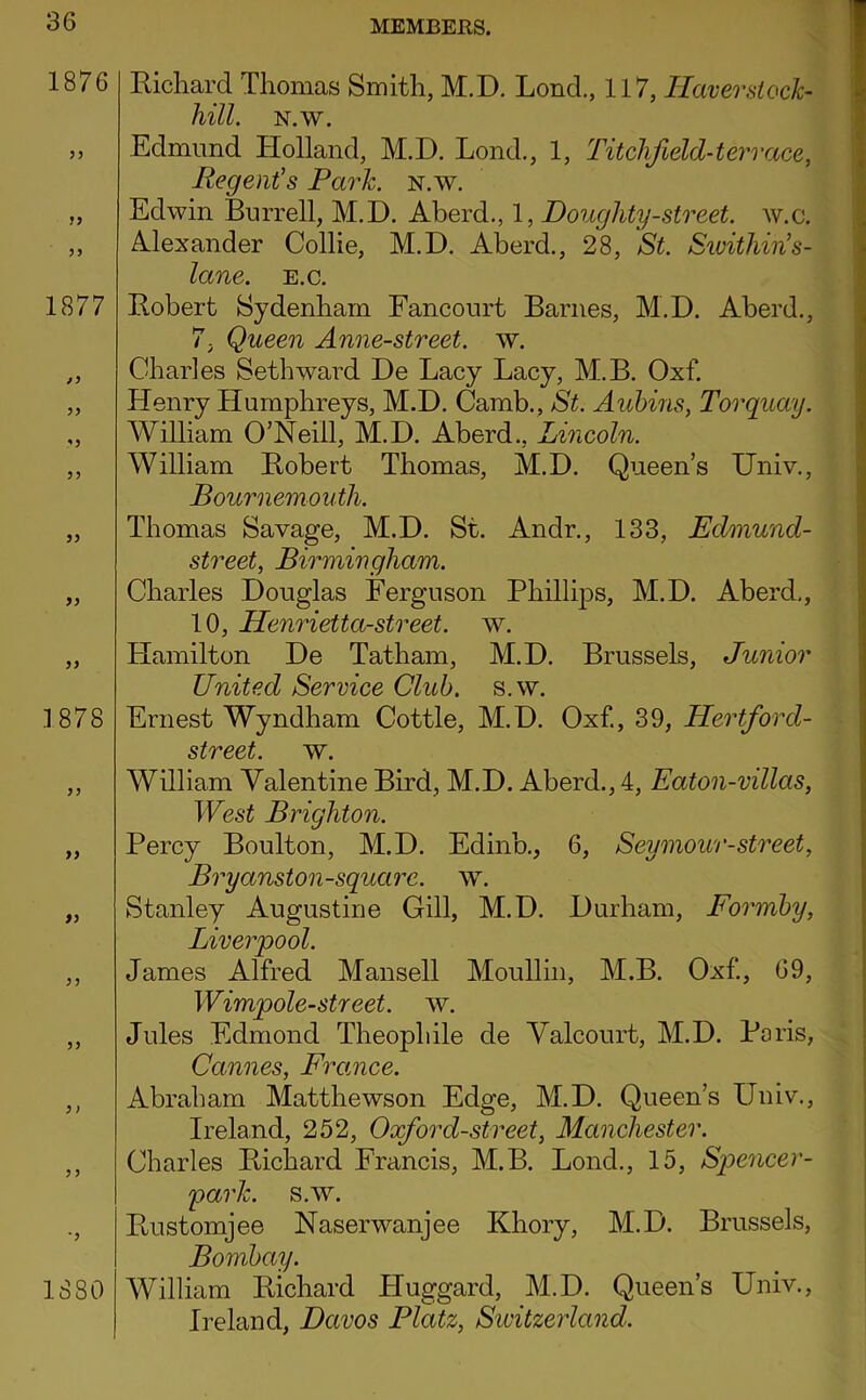 1876 J9 1877 9> 1878 yy yy y j yy 1880 Eichard Thomas Smith, M.D. Lond., 117, Haverstoch hill. N.w. Edmund Holland, M.D. Lond., 1, Titchfield-tervace, Regent's Park. n.w. Edwin Burrell, M.D. Aberd., 1, Doughty-street, w.c. Alexander Collie, M.D. Aberd., 28, St. Sivithin's- lane. e.c. Eobert Sydenham Fancourt Barnes, M.D. Aberd., 7, Queen Anne-street. w. Charles Seth ward De Lacy Lacy, M.B. Oxf. Henry Humphreys, M.D. Camb., St. Auhins, Torquay. William O’Neill, M.D. Aberd., Lincoln. William Eobert Thomas, M.D. Queen’s Univ., Bournemouth. Thomas Savage, M.D. St. Andr., 133, Edmund- street, Birmingham. Charles Douglas Ferguson Phillips, M.D. Aberd,, 10, Henrietta-street. w. Hamilton De Tatham, M.D. Brussels, Junior United Service Club. s.w. Ernest Wyndham Cottle, M.D. Oxf., 39, Hertford- street. w. William Valentine Bird, M.D. Aberd., 4, Eaton-villas, West Brighton. Percy Boulton, M.D. Edinb., 6, Seymour-street, Bryanston-squarc. w. Stanley Augustine Gill, M.D. Durham, Formby, Liverpool. James Alfred Mansell Moullin, M.B. Oxf, 69, Wimpole-street. w. Jules Edmond Theophile de Yalcourt, M.D. Paris, Cannes, France. Abraham Matthewson Edge, M.D. Queen’s Univ., Ireland, 252, Oxford-street, Manchester. Charles Eichard Francis, M.B. Lond., 15, Spencer- park. s.w. Eustomjee Naserwanjee Khory, M.D. Brussels, Bombay. William Eichard Huggard, M.D. Queen’s Univ., Ireland, Davos Platz, Siuitzerland.