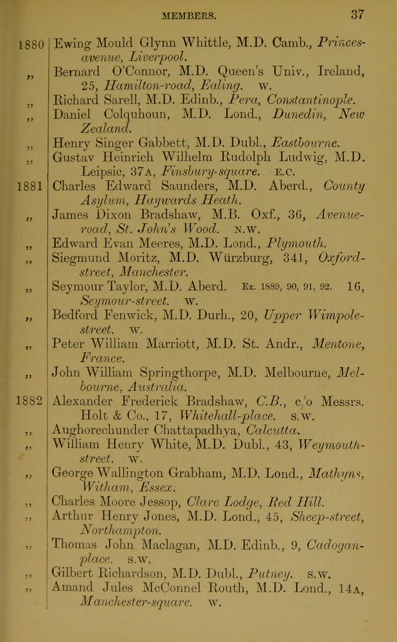 1880 9} y} 1881 99 99 9t 99 99 f9 99 1882 99 99 9 9 99 99 99 1 Ewing Mould Glynn Whittle, M.D. Camb., Pmnces- avenue, Liverpool. Bernard O’Connor, M.D. Queen’s Univ., Ireland, 25, Hamilton-road, Ealing, w. Bicliard Sarell, M.D. Edinb., Fera, Comtantinople. Daniel Colquhoun, M.D. Lend., Dunedin, New Zealand. Henry Singer Gabbett, M.D. Dubl., Easthourne. Gustav Heinrich Wilhelm Kudolph Ludwig, M.D. Leipsic, 37 a, Einsbury-square. E.c. Charles Edward Saunders, M.D. Aberd., County Asylum, Hayivards Heath. James Dixon Bradshaw, M.B. Oxf., 36, Avenue- road, St. John’s Wood. n.w. Edward Evan Meeres, M.D. Lond., Plymouth. Siegmund Moritz, M.D. Wurzburg, 341, Oxford- street, Manchester. Seymour Taylor, M.D. Aberd. Ex. i889, 90, 9i, 92. 16, Seymour-street. w. Bedford Fenwick, M.D. Durh., 20, Upper Wimpole- street. w, Peter William Marriott, M.D. St. Andr., Mentone, France. John William Springthorpe, M.D. Melbourne, Mel- bourne, Austrcdia. Alexander Frederick Bradshaw, C.B., c/o Messrs. Holt & Co., 17, Whitehall-place. s.w. Aughorechunder Chattapadhya, Calcutta. William Henry White, M.D. Dubl., 43, Weymouth- street, w. George Wall!ngton Grabham, M.D. Lond., Maihyns, Witham, Essex. Charles Moore Jessop, Clare Lodge, Red Hill. Arthur Henry Jones, M.D. Lond., 45, Sheep-street, Northampton. Thomas John Maclagan, M.D. Edinb., 9, Cadoga.n- place. s.w. Gilbert liichardson, M.D. Dubl., Putney, s.w. Amand Jules McConnel llouth, M.D. Lond., 14a, Manchester-square. w.