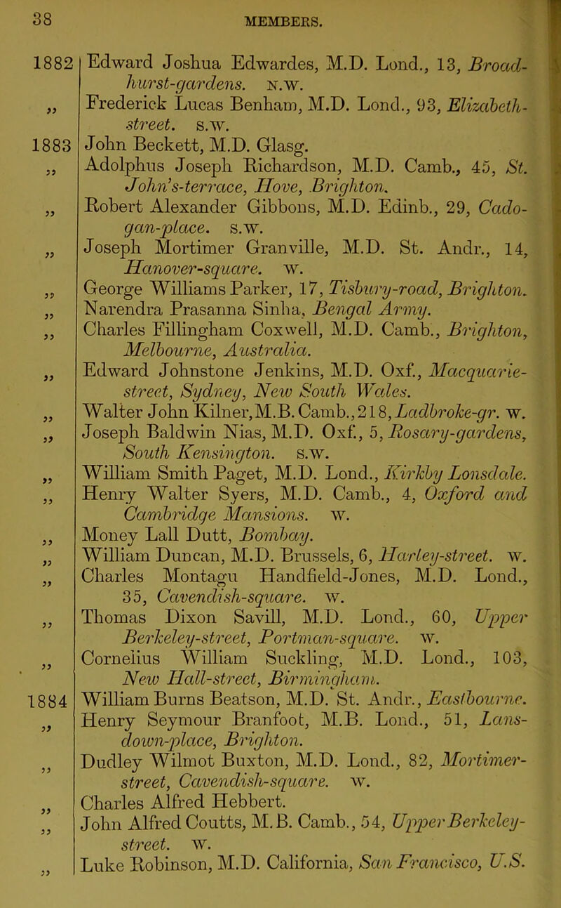 1882 99 1883 99 99 99 99 99 99 99 99 99 99 99 99 99 99 99 99 1884 99 99 99 99 99 Edward Josliua Edwardes, M.D. Lend., 13, Broad- hurst-gardens. N.W. Frederick Lucas Benhaiu, M.D. Lend., 93, Elizabeth- street. s.w. Jolin Beckett, M.D. Glasg. Adolphus Joseph Bichardson, M.D. Camb., 45, St. John^s-terrace, Hove, Brighton, Bobert Alexander Gibbons, M.D. Edinb., 29, Cado- gan-jptace. s.w. Joseph Mortimer Granville, M.D. St. Andr., 14, Hanover-sguare. w. George Williams Parker, 17, Tisbury-road, Brighton. Narendra Prasanna Sinlia, Bengal Army. Charles Fillingbam Coxwell, M.D. Camb., Brighton, Melbourne, Australia. Edward Johnstone Jenkins, M.D. Oxf., Maeguarie- strect, Sydney, New South Wades. Walter John Kilner,M.B.Camb.,218,Xac^5ro^e-^^r. w. Joseph Baldwin Nias, M.D. Oxf., b, Rosary-gar dens. South Kensington, s.w. William Smith Paget, M.D. Bond., Kirhby Lonsdale. Henry Walter Syers, M.D. Camb., 4, Oxford and Cambridge Mansions, w. Money Ball Dutt, Bombay. William Duncan, M.D. Brussels, 6, HarLey-street, w. Charles Montagu Handheld-Jones, M.D. Bond., 35, Cavendish-sguare. w. Thomas Dixon Savill, M.D. Bond., 60, Npyer Berheley-street, Portman-sguare. w. Cornelius William Suckling, M.D. Bond., 103, New Hall-street, Birminaham. William Burns Beatson, M.D. St. Andr., Easthournc. Henry Seymour Branfoofc, M.B. Bond., 51, Lans- doivn-jdace, Brighton. Dudley Wilmot Buxton, M.D. Bond., 82, Mortimer- street, Cavendish-sguare. w. Charles Alfred Hebbert. John Alfred Coutts, M.B. Camb., .54, Upper Berheley- street. w. Luke Bobinson, M.D. California, San Francdsco, US.