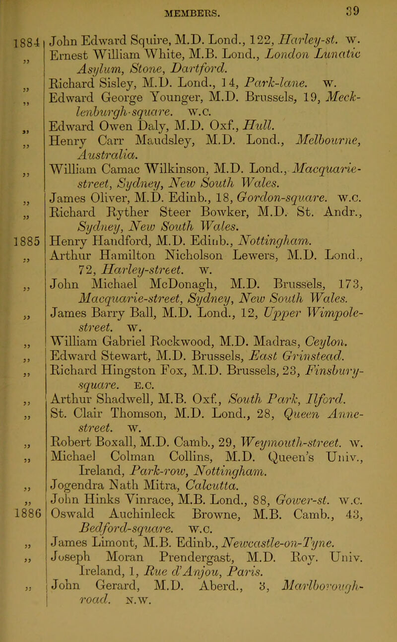 1884 55 55 55 1885 55 55 55 55 55 55 5 5 1886 55 55 John Edward Squire, M.D. Lond., 122, Harley-st. w. Ernest William White, M.B. Loud., London Lunatic Asylum, Stone, Dartford. EichardL Sisley, M.D. Lond., 14, Park-lane. w. Edward George Younger, M.D. Brussels, 19, Meck- lenburgh-square, w.c. Edward Owen Daly, M.D. Oxf., LLidl. Henry Carr Maudsley, M.D. Lond., Melbourne, Australia. William Camac Wilkinson, M.D. Lond., Macquarie- street, Sydney, New South Wales. James Oliver, M.D. Edinb., 18, G or don-square, w.c. Bichard Byther Steer BoAvker, M.D. St. Andr., Sydney, New South Wales. Henry Handford, M.D. Edinb., Nottingham. Arthur Hamilton Nicholson Lewers, M.D. Lond., 72, Harley-street. w. John Michael McDonagh, M.D. Brussels, 173, Macquarie-sto'eet, Sydney, New South Wales. James Barry Ball, M.D. Lond., 12, Uqjper Wimpole- street. w. William Gabriel Bockwood, M.D. Ma.dras, Ceylon. ! Edward Stewart, M.D. Brussels, East Grinstead. Bichard Hingston Fox, M.D. Brussels, 23, Finsbury- square. E.c. Arthur Shadwell, M.B. Oxf., South Park, Ilford. St. Clair Thomson, M.D. Lond., 28, Queen Anne- street. w. Bobert Boxall, M.D. Camb., 29, Weymouth-street, w. Michael Colman Collins, M.D. Queen’s Univ., Ireland, Park-row, Nottingham. Jogendra Nath Mitra, Calcutta. John Hinks Vinrace, M.B. Lond., 88, Gower-st. w.c. Oswald Auchinleck Browne, M.B. Camb., 43, Bedford-square, w.c. James Limont, M.B. YidoxDo., Neiocastle-on-Tyne. Joseph Moran Prendergast, M.D. Boy. Univ. Ireland, 1, Rue LAnjou, Paris. John Gerard, M.D. Aberd., 3, Marlbovough- road. N.w.