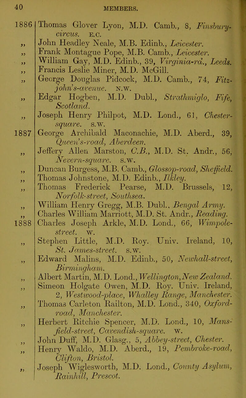 1886 y> 5? y> yy yy yy 1887 yy yy 1888 yy yy yy yy yy yy Thomas Glover Lyon, M.D. Camb,, 8, Finshury- circus. E.c. John Headley Neale, M,B. Edinb., Leicester. Frank Montague Pope, M.B. Camb,, Leicester. William Gay, M.D. Edinb., 39, Virginia~rd., Leeds. Francis Leslie Miner, M.D. McGill. George Douglas Pidcock, M.D. Camb., 74, Fitz~ john’s-aveniie. N.w. Edgar Hogben, M.D. Dubl., Strathmiglo, Fife, Scotland. Joseph Henry Philpot, M.D. Lond., 61, Chester- square. s.w. George Archibald Maconachie, M.D. Aberd., 39, Queen s-road, Aherdeev. Jeffery Allen Marston, C.B., M.D. St. Andr., 56, Nevern-square, s.w. Duncan Burgess, M.B. Camb., Glossop-road, Sheffield. Thomas Johnstone, M.D. Edinb., IlJdey. Thomas Frederick Pearse, M.D. Brussels, 12, Norfolk-street, Soutlisea. William Plenry Gregg, M.B. Dubl., Bengal Army. Charles William Marriott, M.D. St. Andr., Reading. Charles Joseph Arkle, M.D. Lond., 66, Wimpole- street. w. Stephen Little, M.D. Boy. Univ. Ireland, 10, St. James-street. s.w. Edward Malins, M.D. Edinb., 50, Neivhall-street, Birmingham. Albert Martin, M.D, Lond,, Wellington,New Zealand. Simeon Holgate Owen, M.D. Boy. Univ. Ireland, 2, Westivood-place, Whalley Range, Manchester. Thomas Carleton Bailton, M.D. Lond., 340, Oxford- road, Manchester. Herbert Bitchie Spencer, M.D. Lond., 10, Mans- jield-street. Cavendish-square, w. John Duff, M.D. Glasg., 5, Ahhey-street, Chester. Henry Waldo, M.D. Aberd., 19, Femhroke-road, Clifton, Bristol. Joseph Wiglesworth, M.D. Lond., Comity Asylum, RainhUl, Prescot.