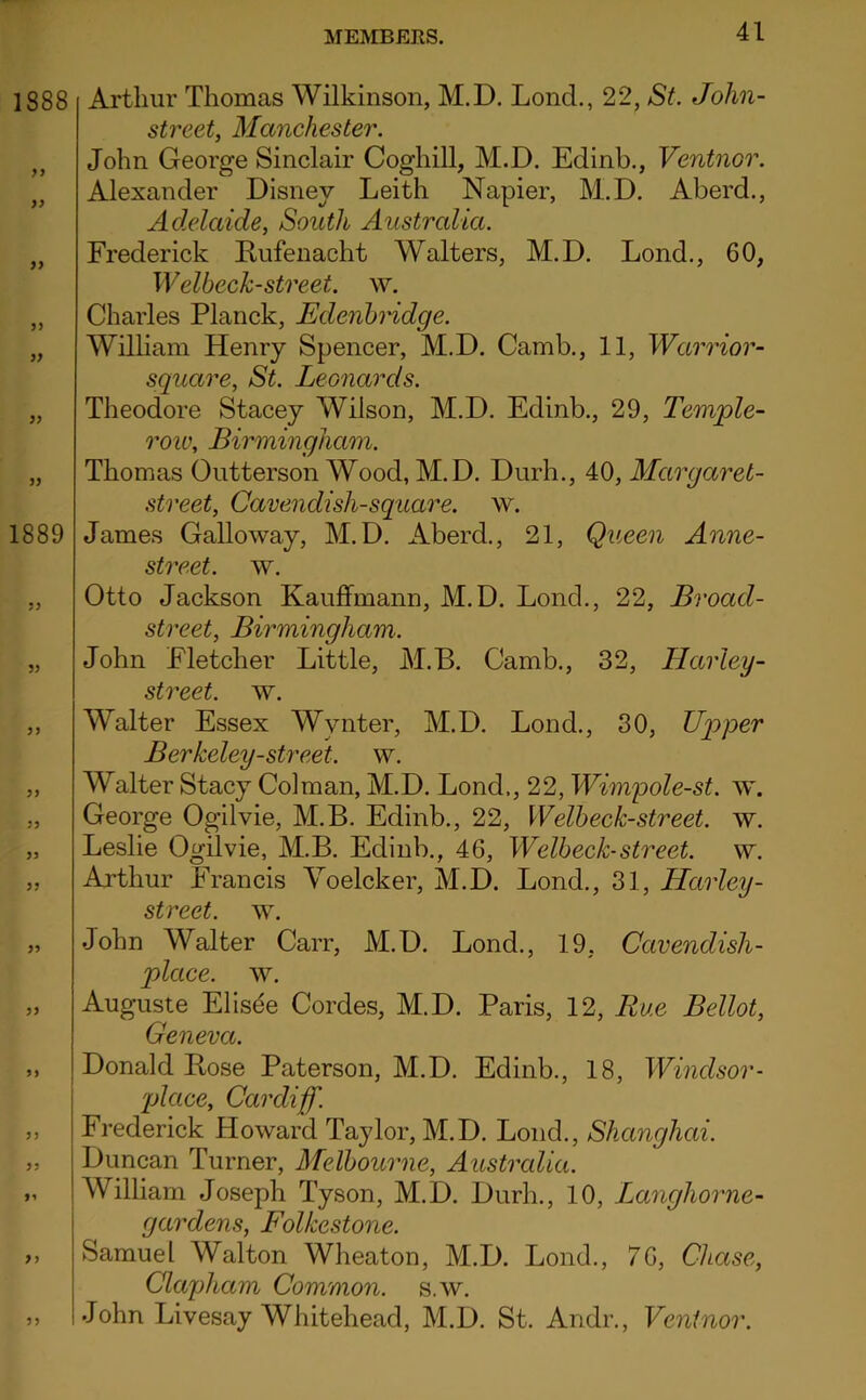 Arthur Thomas Wilkinson, M.D. Lond., 22, St. John- street, Manchester. John George Sinclair Coghill, M.D. Edinb., Ventnor. Alexander Disney Leith Napier, M^.D. Aberd., Adelaide, South Australia. Frederick Eufenacht Walters, M.D. Lond., 60, Welbeck-street, w. Charles Planck, EdenbHdge. William Henry Spencer, M.D. Camb., 11, Wannor- square, St. Leonards. Theodore Stacey Wilson, M.D. Edinb., 29, Temple- roiv, Birmingham. Thomas Ontterson Wood, M.D. Durh., 40, Mar gar el- street, Cavendish-square, w. James Galloway, M.D. Aberd., 21, Queen Anne- street. w. Otto Jackson Kauffmann, M.D. Lond., 22, Broad- street, Birmingham. John Fletcher Little, M.B. Camb., 32, Harley- street. w. Walter Essex Wynter, M.D. Lond., 30, Uqyper Berkeley-street. w. Walter Stacy Colman, M.D. Lond., 22, Wimpole-st. w. George Ogilvie, M.B. Edinb., 22, Welbeek-street. w. Leslie Ogilvie, M.B. Edinb., 46, Welbeek-street. w. Arthur Francis Yoelcker, M.D. Lond., 31, Harley- street, w. John Walter Carr, M.D. Lond., 19, Cavendish- place. w. Auguste Elis^e Cordes, M.D. Paris, 12, Rue Bellot, Geneva. Donald Bose Paterson, M.D. Edinb., 18, Windsor- 'place, Cardiff. Frederick Howard Taylor, M.D. Lond., Shanghai. Duncan Turner, Melbourne, Australia. William Joseph Tyson, M.D. Durh., 10, Langhorne- gardens, Folkestone. Samuel Walton Wheaton, M.D. Lond., 76, Chase, Clapham Common, s.w. John Livesay Whitehead, M.D. St. Andr., Ventnor.