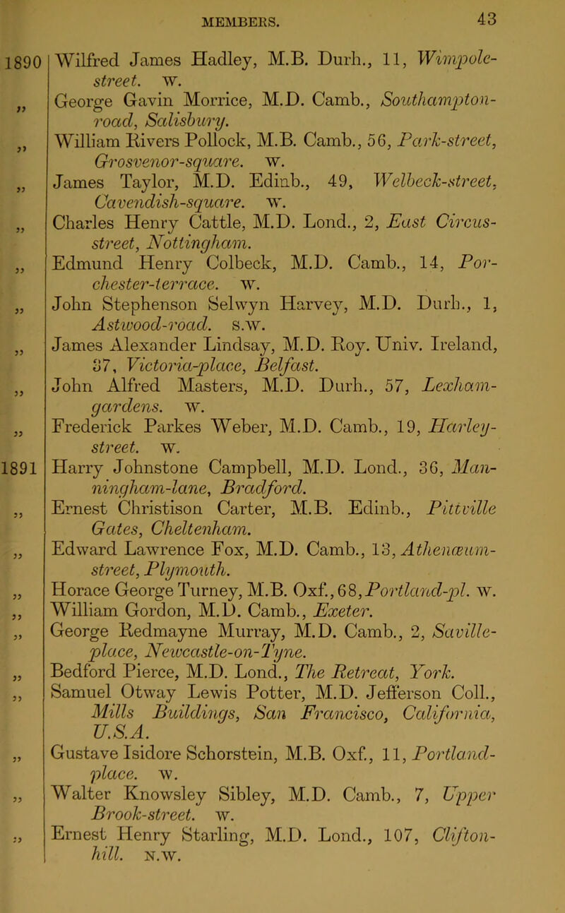 Wilfred James Hadley, M.B. Durh., 11, Wimpolc- street. w. George Gavin Morrice, M.D. Camb., Southampton- road, Scdisbury. William Kivers Pollock, M.B. Camb., 56, Park-street, Grosvenor-square. w. James Taylor, M.D. Edinb., 49, Welheck-street, CaveJidisli-square. w. Charles Henry Cattle, M.D. Bond., 2, East Circus- street, Nottingham. Edmund Henry Colbeck, M.D. Camb., 14, Por- cliester-ter race. w. John Stephenson Selwyn Harvey, M.D. Durh., 1, Astwood-road. s.w. James Alexander Lindsay, M.D. Boy. Univ. Ireland, 37, Victoria-place, Belfast. John Alfred Masters, M.D. Durh., 57, Lexham- gardens. tv. Frederick Parkes Weber, M.D. Camb., 19, Harley- street. tv. Harry Johnstone Campbell, M.D. Bond., 36, Man- ningham-lane, Bradford. Ernest Christison Carter, M.B. Edinb., Pittville Gates, Cheltenham. Edward Lawrence Fox, M.D. Camb., 13, AthencBum- street, Plymouth. Horace George Turney, M.B. 0^^.,33,Portland-pl. tv. William Gordon, M.D. Camb., Exeter. George Bedmayne Murray, M.D. Camb., 2, Saville- place, Newcastle-on-Tyne. Bedford Pierce, M.D. Bond., The Retreat, York. Samuel Otway Lewis Potter, M.D. Jefierson Coll., Mills Buildmgs, San Francisco, California, U.S.A. Gustave Isidore Schorstein, M.B. Oxf, 11, Portla.nd- place. TV. Walter Knowsley Sibley, M.D. Camb., 7, Upper Brook-street, w. Ernest Henry Starling, M.L>. Bond., 107, Clifton- hill. N.TV.