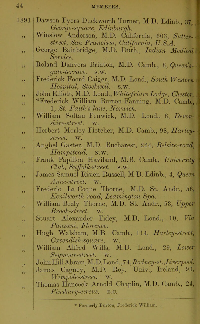 1891 33 35 33 33 33 33 3 3 33 3 3 3 3 33 33 33 33 33 3 3 33 MEMBERS. I Dawson Fyers Duckworth Turner, M.D. Edinb., 37, i Georg e-square, Edinb urgh. Winslow Anderson, M.D. California, G03, Sutter- ^ street, San Francisco, California, U.S.A. George Bainbridge, M.D. Durb., Indian Medical Service. Boland Danvers Brinton, M.D. Camb., 8, Queen's- 1 gate-terrace, s.w. Frederick Foord Caiger, M.D. Bond., South Western ^ Hospital, Slockioell. s.w. John Elliott, M.D. Bond., Whitefriars Lodge, Chester, i ■^''Frederick William Burton-Fanning, M.D. Camb., || 1, St. Faith’s-lane, Norivich. 1 William Soltau Fenwick, M.D. Bond., 8, Devon- | shire-street, w. Herbert Morley Fletcher, M.D. Camb., 98, Harley- street. w. Angbel Caster, M.D. Bucharest, 224, Belsize-road, ILampstead. n.w. Frank Papillon Haviland, M.B. Camb., University Club, Suffolh-street. s.w. James Samuel Bisien Bussell, M.D. Edinb., 4, Queen Anne-street. w. Frederic Ba Coqne Thorne, M.D. St. Andr., 56, ^ Kenilworth road, Leamington Spa. \ William Bezly Thorne, M.D. St. Andr., 53, Up>per i Brooh-street. w. Stuart Alexander Tidey, M.D, Bond,, 10, Via Panzani, Florence. Hugh Walsbam, M.B Camb., 114, Harley-street, Cavendish-square, w. William Alfred Wills, M.D. Bond., 29, Lower Seymour-street. w. J obn Hi 11 Abram, M. D. Bond., 7 i,Rodney-st.,Liverpool. James Cagney, M.D. Boy. Univ., Ireland, 93, Wimpole-street. w. Thomas Hancock Arnold Chaplin, M.D. Camb., 24, Finsbury-circus, e.c. * Formerly Burton, frcclcriclc William.