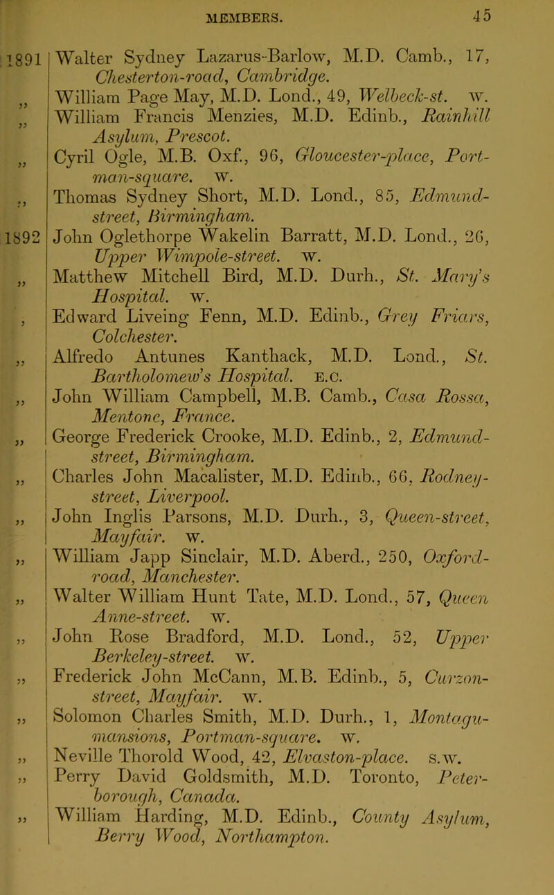 1891 1892 yy yy yy yy yy yy yy yy Walter Sydney Lazarus-Barlow, M.D, Camb., 17, Chesterton-road, Cambridge. William Page May, M.D. Lend., 49, Welheck-st. av. William Francis Menzies, M.D. Edinb., Rainhill Asylum, Prescot. Cyril Ogle, M.B. Oxf., 96, Gloucester-pla.ce, Port- man-square. w. Thomas Sydney Short, M.D. Bond., 85, Edmund- street, Birmingham. John Oglethorpe Wakelin Barratt, M.D. Bond., 26, Upper Wimpole-street. w. Matthew Mitchell Bird, M.D. Durh., St. Mary's Hospital, w. Edward Biveing Fenn, M.D. Edinb., Grey Friars, Colchester. Alfredo Antunes Kanthack, M.D. Bond., St. Bartholomew s Hospitcd. e.c. John William Campbell, M.B. Camb., Casa Posset, Mentone, Frcmce. George Frederick Crooke, M.D. Edinb., 2, Edmund- street, Birmingham. Charles John Macalister, M.D. Edinb., 66, Rodney- street, Liverpool. John Inglis Parsons, M.D. Durh., 3, Queen-street, Mayfair, w. William Japp Sinclair, M.D. Aberd., 250, Oxford- road, Manchester. Walter William Hunt Tate, M.D. Bond., 57, Queen Anne-street. w. John Bose Bradford, M.D. Bond., 52, Upper Berkeley-street, w. Frederick John McCann, M.B. Edinb., 5, Curzon- street, Mayfair. Solomon Charles Smith, M.D. Durh., 1, Montagu- mansions, Portman-sgiiare. w. Neville Thorold Wood, 42, Elvaston-place. s.av. I Perry David Goldsmith, M.D. Toronto, Peter- I borough, Canada. William Harding, M.D. Edinb., County Asylum, Berry Wood, Northampton.