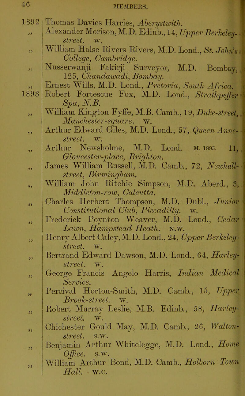 MEMBERS. 1892 >> 5> 55 1S9B 5) 55 55 55 55 55 55 55 55 55 55 55 55 Thomas Davies Harries, Aherystivith. f Alexander Morison,M.D. Edinb., 14, Upper BerMeij- f street, w. William Halse Eivers Eivers, M.D. Lond., St. John's^% College, Cambridge. Nusserwanji Fakirji Surveyor, M.D. Bombay, a 125, Chandawadi, Bombay. ■ Ernest Wills, M.D. Bond., Pretoria, South Africa, t Eobert Fortescue Fox, M.D. Bond., Strathpeffer S Spa, N.B. ; William Kington Fyffe, M.B. Camb., 19, Duke-street, .ij Manchester-square, w. * Arthur Edward Giles, M.D. Bond., 57, Queen Anne- J street, w. j Arthur Newsholme, M.D. Bond. m. i895. 11, J Gloucester-place, BHgliton. 1 James William Eussell, M.D. Camb., 72, Neiohall- street, Birmingham. William John Eitchie Simpson, M.D. Aberd., 3, Middleton-row, Calcutta. Charles Herbert Thompson, M.D. Dubl., Junior ‘ Constitutional Club, Piccadilly, w. Frederick Poynton Weaver, M.D. Bond., Cedar ' Lawn, Hampstead Heath, n.w. Henry Albert Caley,M.D. Bond., 24, Upper Berkeley- \ street, w. ■ Bertrand Edward Dawson, M.D. Bond., 64, Harley- | street, w. j George Francis Angelo Harris, IndAan Medical j Service. Percival Horton-Smith, M.D. CJamb., 15, Upper Brook-street, w. Eobert Murray Beslie, M.B. Edinb., 58, Harley- ' street, w. Chichester Gould May, M.D. Camb., 26, Walton- street. s.w. Benjamin Arthur Whitelegge, M.D. Bond., Home Office, s.w. William Arthur Bond, M.D. Camb., Holborn Toivn Hall. • w.c. 55