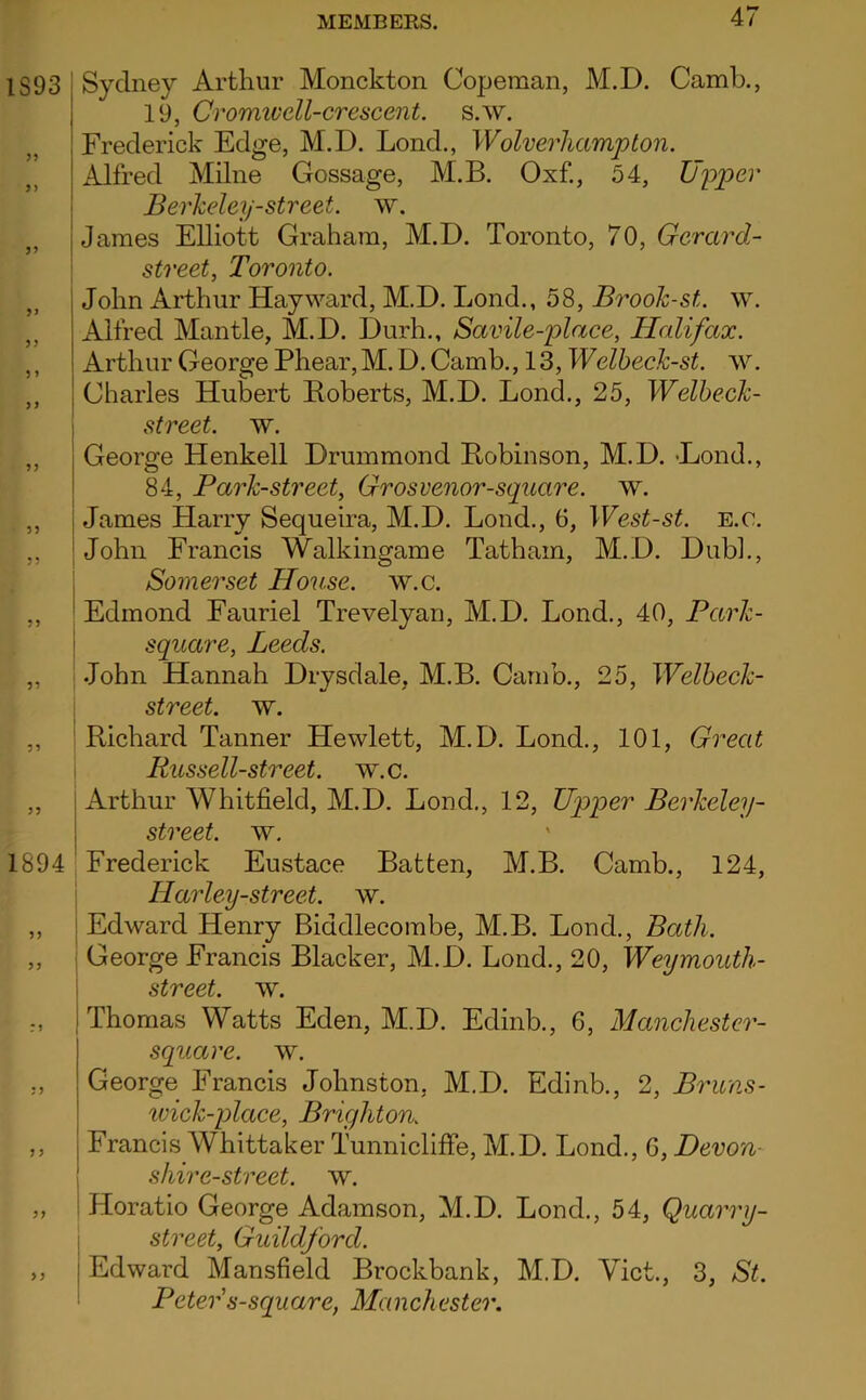 IS93 JJ 1894 >} Sydney Arthur Monckton Copeman, M.D. Camb., 19, Cromwell-crescent, s.w. Frederick Edge, M.D. Lend., Wolverhampton. Alfred Milne Gossage, M.B. Oxf., 54, Upper Berkeley-street, w, I James Elliott Graham, M.D. Toronto, 70, Gerard- i street, Toronto. John Arthur Hayward, M.D. Lond., 58, Brook-st. w. Alfred Mantle, M.D. Durh., Savile-place, Halifax. Arthur George Phear,M. D. Camb., 13, Welbeck-st. ^v. Charles Hubert Roberts, M.D. Lond., 25, Welbeck- street. w. George Henkell Drummond Robinson, M.D. -Lond., 84, Park-street, Grosvenor-square. w. James Harry Sequeira, M.D. Lond., 6, West-st. E.c. John Francis Walkingame Tatham, M.D. Dubl., j Somerset House, w.c. ■ Edmond Fauriel Trevelyan, M.D. Lond., 40, Park- i square, Leeds. ; John Hannah Drysdale, M.B. Camb., 25, Welbeck- ; street, w. ' Richard Tanner Hewlett, M.D. Lond., 101, Great i Russell-street. w.c. Arthur Whitfield, M.D. Lond., 12, Upper Berkeley- street. w. Frederick Eustace Batten, M.B. Camb., 124, ! Harley-street. w. I Edward Henry Biddlecombe, M.B. Lond., Bath. i George Francis Blacker, M.D. Lond., 20, Weymouth- i street, w. Thomas Watts Eden, M.D. Edinb., 6, Manchester- square. w. George Francis Johnston, M.D. Edinb., 2, Bruns- ivick-place, Brighton. Francis Whittaker Tunnicliffe, M.D. Lond., 6, Devon- shire-street, w. Horatio George Adamson, M.D. Lond., 54, Quarry- street, Guildford. Edward Mansfield Brockbank, M.D. Viet., 3, St. Peter s-square, Manchester.