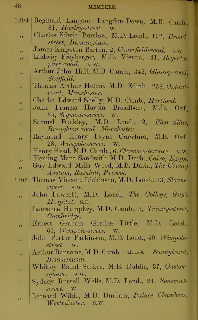 1894 }> 5> yy 3 ? 1895 9y 35 33 Reginald Langdon Langdon-Down, M.B. Camb., ji 81, Tlarley-street. w. Charles Edwin Parslow, M.D. Lend., 192, Broad- street, Birmingham. James Kingston Barton, 2, Court field-road. s.w. Ludwig Freyberger, M.D. Vienna, 41, Regent's- parh-road. n.w. Arthur John Hall, M.B. Camb., 342, Glossop-road y Sheffield. Thomas Arthur Helme, M.D. Edinb., 258, Oxford- road, Manchester. Charles Edward Shelly, M.D. Camb., Hertford. John Francis Harpin Broadbent, M.D. Oxf., j 35, Seymour-street. w. ^ Samuel Buckley, M.D. Bond., 2, Ehor-villas, \ Broughton-road, Manchester. Raymond Henry Payne Crawfurd, M.B. Oxf., 28, Wimpole-street. w. Henry Head, M.D. Camb., 6, Clarence-terrace, x.w. Fleming Mant Sandwith, M.D. Durh., Cairo, Egy2^t. Guy Edward Mills Wood, M.B. Durh., The County Asylum, Rainhill, Prescot. Thomas Vincent Dickinson, M.D. Bond., 33, Sloane- street. s.w. John Fawcett, M.D. Bond., The College, Guy's Hospital. s.E. Laurence Humphry, M.D. Camb., 3, Trinity-street, Cambridge. Ernest Graham Gordon Little, M.D. Bond., 61, Wimpole-street. w. John Porter Parkinson, M.D. Bond., 40, Wimpole- street. w. Arthur Ransome, M.D. Camb. m. i890. Sunnyhurst, pyvk noifh Whitley Bland Stokes, M.B. Dublin, 37, Onsloiv- square. s.w. Sydney Russell Vfells, M.D. Bond., 24, Somerset- ! street, w. Leonard Wilde, M.D. Durham, Palace Chambers, Westminster, s.w.
