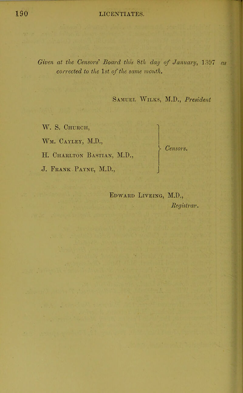 Given at the Censors’ Board this 8th day of January, 1307 ns corrected to the Is^ of the same month. Samuel Wilks, M.D., President W. S. Church, Wm. Cayley, M.D., H. Charlton Bastian, M.D., J. Frank Payne, M.D., ^ Censors. Edward Liveing, M.D., Registrar.