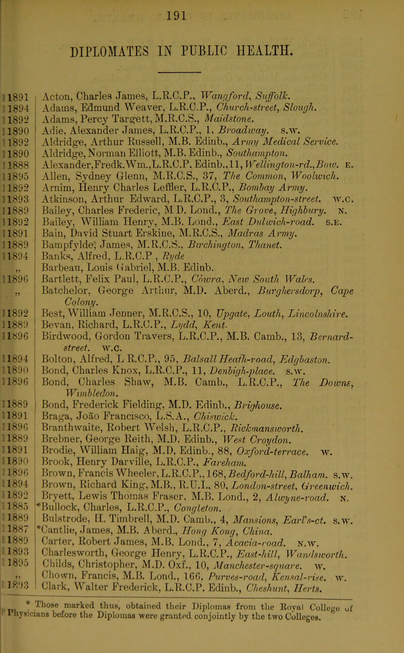 DIPLOMATES IN PUBLIC HEALTH. 11891 11894 : 1892 :1890 11892 11890 11888 11895 11892 11893 11889 11892 11891 11889 11894 118% ?? 11892 11889 11896 11894 11890 11896 11889 11891 11896 11889 11891 11890 ; 1896 11894 11892 11885 11889 11887 ' 1889 11893 1805 1893 I Acton, Charles James, L.R.C.P., Wanriford^ Suffolk. Adams, Edmund Weaver, L.R.O.P., Church-street, Slough. Adams, Percy Tar^ett, M.R.O.S., Maidstone. Adie, Alexander James, L.R.C.P., 1, Broadway, s.w. Aldridge, Arthur Russell, M.B. Edinb., Arum Medical Sowice. Aldridge, Norman Elliott, M.B. Edinb., Southampton. Alexander,Fredk.Wm.,L.R.C.P. Edinb.,11, Wellington-rd.,Bow. e. Allen, Sydney Glenn, M.R.C.S., 37, The Common, Woolwich. Arnim, Henry Charles Leffler, L.R.C.P., Bombay Army. Atkinson, Arthur Edward, L.R.C.P., 3, Southampton-street. w.c. Bailey, Charles Frederic, M D. Loud., The Grove, Highbury, n. Bailey, William Henry, M.B. Lond., East Dulwich-road. s.e. Bain, David Stuart Erskine, M.R.C.S., Madras Army. Bampfjdde; James, M.R.C.S.. Birchington, Thanet. Banks, Alfred, L.R.C.P , Ryde Barbeau, Louis Cabriel, M.B. Edinb. Bartlett, Felix Paul, L.R.C.P., Chwra, New South Wales. Batchelor, George Arthur, M.D. Aberd,, Burghersdorp, Cape Colony. Best, William Jenner, M.R.C.S., 10, JJpgate, Louth, Lincolnshire. Bevan, Richard, L.R.C.P., Lydd, Kent. Birdwood, Gordon Travers, L.R.C.P., M.B. Camb., 13, Bernard- street. w.c. Bolton, Alfred, L R.C.P., 95, BalsallHeath-road, Edgbaston. Bond, Charles Knox, L.R.C.P., 11, Denbigh-place. s.w. Bond, Charles Shaw, M.B. Camb., L.R.C.P., The Downs, Wimbledon. Bond, Frederick Fielding, M.D. Edinb., Brighouse. Braga, Joao Francisco, L.S.A., Chiswick. Branthwaite, Robert Welsh, L.R.C.P., Rickmansworth. Brebner, George Reith, M.D. Edinb., West Croydon. Brodie, William Haig, M.D. Edinb., 88, Oxford-terrace, w. Brook, Henry Darville, L.R.C.P., Fareham. Brown, Francis Wheeler, L.R.C.P., 168, Bedford-hill, Balham. s.w. Brown, Richard King,M.B., R.U.I., 80, London-street. Greenwich. Bryett, Lewis Thomas Fraser, M.B. Lond., 2, Alwyne-road. x. *Bullock, Charles, L.R.C.P., Congleton. Bulstrode, tl. Timbrell, M.D. Caral)., 4, Mansions, EarVs-ct. s.w. *Cantlie, James, M.B. Aberd., Hong Kong, China. Carter, Robert James, M.B. Lond., 7, Acacia-road. x.w. Charlesworth, George Henry, L.R.C.P., East-hill, Wandsworth. Childs, Christopher, M.D. Oxf., 10, Manchester-sguare. w. Chown, Francis, M.B. Lond., 166, Purves-road, Kensal-vise. w. Clark, Walter Frederick, L.R.C.P. Edinb., Cheshunt, Herts. * Those marked thus, obtained tlieir Diplomas from the Royal College of 1 hysiciaus before the Diplomas were granted conjointly by the two Colleges.