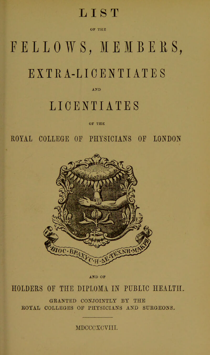 LIST OF THE FELLOWS, MEMBE EXTRA-LICENTIATES AND LICENTIATES OF THE ROYAL COLLEGE OF PHYSICIANS OF LONDON AND OF HOLDERS OF THE DIPLOMA IN PUBLIC HEALTH. GRANTED CONJOINTLY BY THE ROYAL COLLEGES OF PHYSICIANS AND SURGEONS. MDCCCXCVIII.