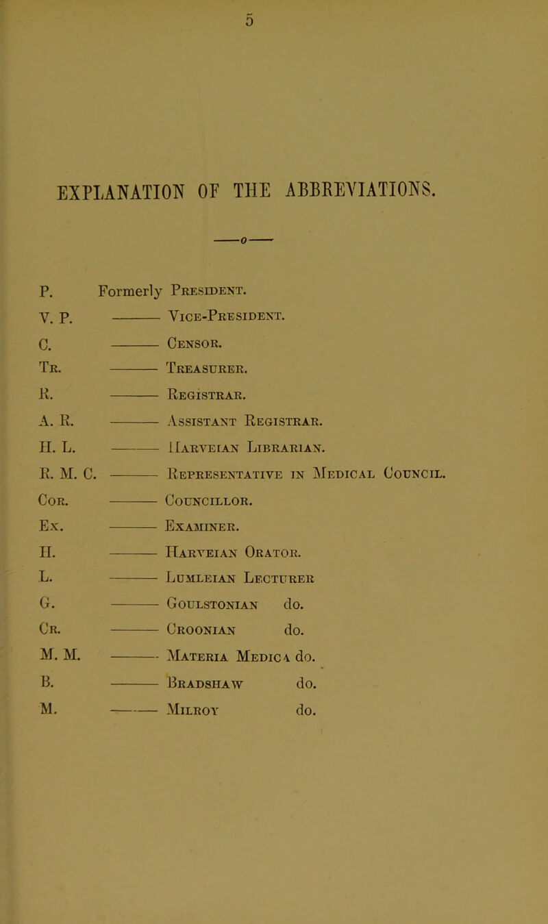 EXPLANATION OF THE ABBREVIATIONS. P. Formerly President. V. p. Vice-President. C. Censor. Tr. Treasurer. R. Registrar. A. R. Assistant Registrar. H. L. IIarveian Librarian. R. M. C. Representative in Medical Council. Cor. Councillor. Ex. Examiner. II. IIarveian Orator. L. Lumleian Lecturer G. Goulstonian do. Cr. Croonian do. M. M. Materia Medic a do. B. Bradshaw do. M. Milroy do.