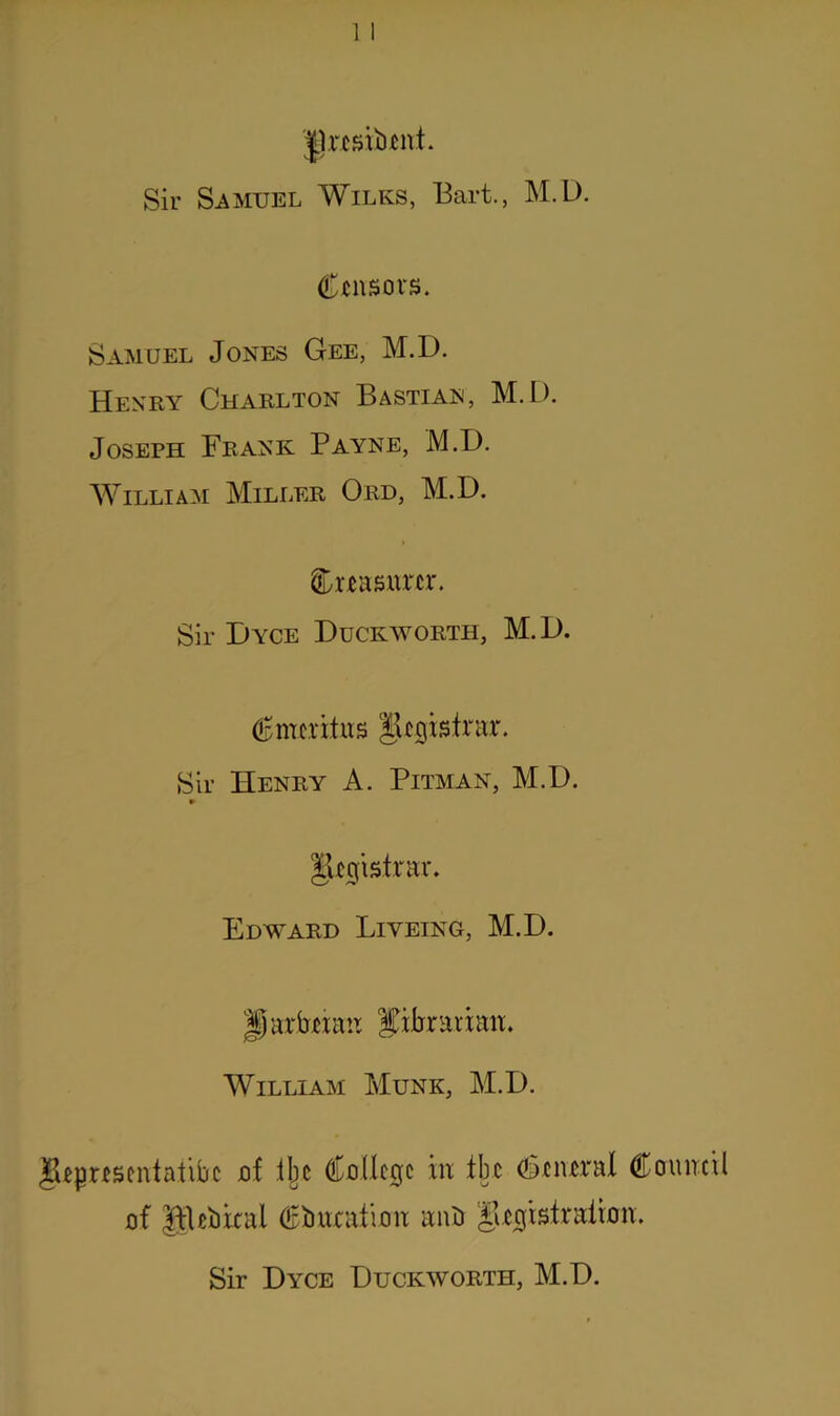 Jlrcshtent. Sir Samuel Wilks, Bart., M.D. Censors. Samuel Jones Gee, M.D. Henry Charlton Bastian, M.D. Joseph Frank Payne, M.D. William Miller Ord, M.D. toasnrcr. Sir Dyce Duckworth, M.D. (Emeritus Jhgisirar. Sir Henry A. Pitman, M.D. gnjtsfrar. Edward Liyeing, M.D. |j arbmm librarian. William Munk, M.D. IjUpnscntatibc jof ibc Cullcgc hi tbc ditiwral Council of gUbkal Ouration auU giofistrairon. Sir Dyce Duckworth, M.D.