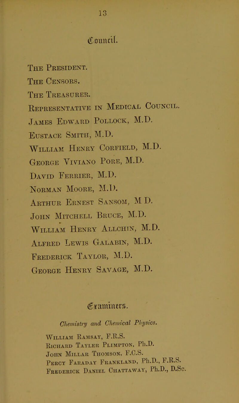 o O Council. The President. The Censors. The Treasurer. Representative in Medical Council. James Edward Pollock, M.D. Eustace Smith, M.D. William Henry Coreield, M.D. George Viviano Pore, M.D. David Ferrier, M.D. Norman Moore, M.D. Arthur Ernest Sansom, M D. John Mitchell Bruce, M.D. William Henry Allchin, M.D. Alfred Lewis Galabin, M.D. Frederick Taylor, M.D. George Henry Savage, M.D. examiners. Chemistry and Chemical Physics. William Ramsay, F.R.S. Riciiaud Tayler Plimpton, Ph.D. John Millar Thomson, F.C.S. Percy Faraday Frankland, Ph.D., F.R.S. Frederick Daniel Ciiattaway, Ph.D., D.Sc.