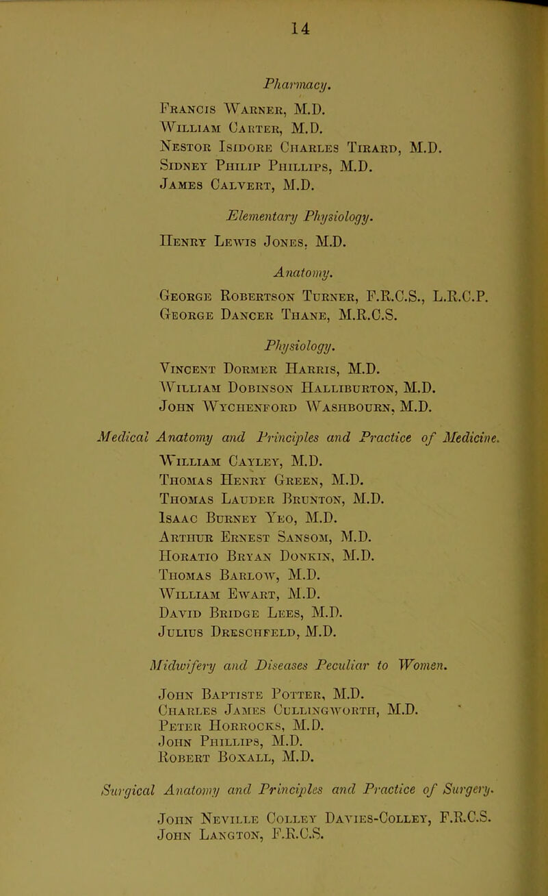 Pharmacy. Francis Warner, M.D. William Carter, M.D. Nestor Isidore Charles Tirard, M.D. Sidney Philip Phillips, M.D. James Calvert, M.D. Elementary Physiology. Henry Lewis Jones. M.D. Anatomy. George Robertson Turner, F.R.C.S., L.R.C.P. George Dancer Thane, M.R.C.S. Physiology. Vincent Dormer Harris, M.D. William Dobinson Halliburton, M.D. John Wyciienford Wasiibourn, M.D. Medical Anatomy and Principles and Practice of Medicine. William Cayley, M.D. Thomas Henry Green, M.D. Thomas Lauder Brunton, M.D. Isaac Burney Yeo, M.D. Arthur Ernest Sansom, M.D. Horatio Bryan Donkin, M.D. Thomas Barlow, M.D. William Ewart, M.D. David Bridge Lees, M.D. Julius Dreschfeld, M.D. Midwifery and Diseases Peculiar to Women. John Baptiste Potter, M.D. Charles James Cullingworth, M.D. Peter IIorrocks, M.D. John Phillips, M.D. Robert Box all, M.D. Surgical Anatomy and Principles and Practice of Surgery. John Neville Colley Dayies-Colley, F.R.C.S. John Langton, F.R.C.S.