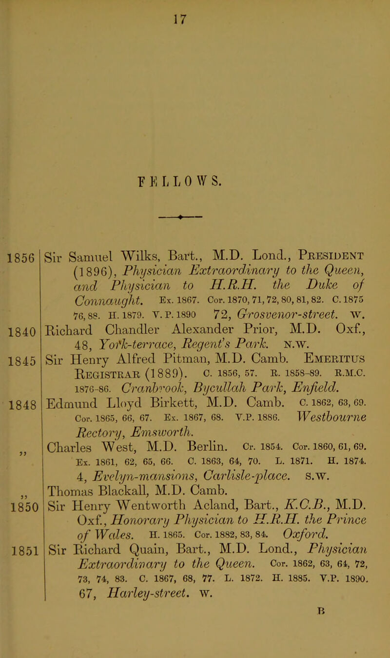 F K L I, 0 W S. 1856 1840 1845 1848 5? 1850 1851 Sir Samuel Wilks, Bart., M.D. Bond., President (1896), Physician Extraordinary to the Queen, and Physician to H.R.H. the Duke of Connaught. Ex. 1867. Cor. 1870, 71, 72, 80, 81, 82. C. 1875 76,88. H. 1879. v. p. 1890 72, Grosvenor-street, w. Pickard Chandler Alexander Prior, M.D. Oxf., 48, Yotk-terrace, Regent's Park. n.w. Sir Henry Alfred Pitman, M.D. Camb. Emeritus BeGISTRAR (1889). C. 1856, 57. R. 1858-89. R.M.C. 1876-86. Cranbvook, Bycullah Park, Enfield. Edmund Lloyd Birkett, M.D. Camb. c. 1862, 63,69. Cor. 1865, 66, 67. Ex. 1867, 68. Y.P. 1886. Westboume Rectory, Emsworth. Charles West, M.D. Berlin. Cr. 1854. Cor. i860,6i, 69. Ex. 1861, 62, 65, 66. C. 1863, 64, 70. L. 1871. H. 1874. 4, Evelyn-mansions, Carlisle-place. s.w. Thomas Blackall, M.D. Camb. Sir Henry Wentworth Acland, Bart., K.C.B., M.D. Oxf., Honorary Physician to H.R.H. the Prince of Wales. H. 1865. Cor. 1882, 83, 84. Oxford. Sir Puchard Quain, Bart., M.D. Lond., Physician Extraordinary to the Queen. Cor. 1862, 63, 64, 72, 73, 74, 83. C. 1867, 68, 77. L. 1872. II. 1885. Y.P. 1890. 67, Harley-street, w. Ti