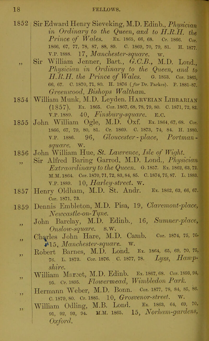 1852 55 1854 1855 1856 55 1857 1859 Sir Edward Henry Sieveking, M.D. Edinb., Physician in Ordinary to the Queen, and to II.R.H. the Prince of Wales. Ex. 1865, 66, 68. O. 1866. Cor. 1866, 67, 77, 78, 87, 88, 89. C. 1869, 70, 79, 81. H. 1877. y.p. 1888. 17, Manchester-square. w. Sir William Jenner, Bart., G.C.B., M.D. Lond., Physician in Ordinary to the Queen, and to H.R.H. the Prince of Wales. o. i853. Cor. 1865, 66,67. C. 1870, 71, 80. H. 1876 {for Dr. Parkes). P.1881-87. Greenwood, Bishops Waltham. William Munk, M.D. Leyden. Harveian Librarian (1857). Ex. 1865. Cor. 1867, 68, 78, 79, 80. C. 1871, 72, 82. y.p. 1889. 40, Finshury-square. E.c. John William Ogle, M.D. Oxf. Ex. 1864,67,68. Cor. 1866, 67, 79, 80, 81. Cr. 1869. C. 1873, 74, 84. H. 1880. y.p. 1886. 96, Gloucester - place, Portman - square, w. John William Hue, St. Lawrence, Isle of Wight. Sir Alfred Baring Garrod, M.D. Lond., Physician Extraordinary to the Queen. Qt. 1857. Ex. 1862, 63,72. • M.M. 1864. Cor. 1870, 71, 72, 83, 84, 85. C. 1874, 75, 87. L. 1883. y.p. 1889. 10, Harley-street, w. Henry Oldham, M.D. St. Andr. Ex. 1862, 63, 66, 67. Cor. 1871, 73. Dennis Embleton, M.D. Pisa, 19, Claremont-place, Newcastle-on-Tyne. John Barclay, M.D. Edinb., 16, Sumner-place, Onslow-square. s.w. Charles John Hare, M.D. Camb. Cor. 1874, 75, 76. 4*15, Manchester-square. w. Bobert Barnes, M.D. Lond. Ex. 1864, 65, 69, 70, 75, 76. l. 1873. Cor. 1876. c. 1877, 78. Lyss, Hamp- shire. William Maroet, M.D. Edinb. Ex. 1867,68. Cor. is93,94, , 95. Cr. 1895. Flowermead, Wimbledon Park. Hermann Weber, M.D. Bonn. Cor. 1877, 78, 84, 85, 86. c. 1879, so. Cr. 1885. 10, Grosvenor-street. w. William Odling, M.B. Lond. Ex. 1863, 64, 69, 70, 9i, 92, 93, 94. m.m. 1865. 15, Norham-gardens, Oxford. 55