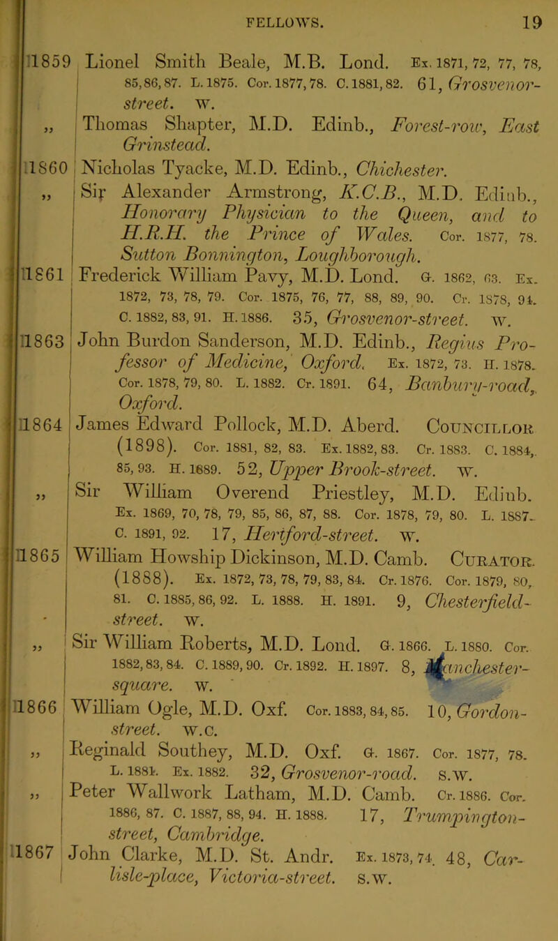yy yy Editib., and to 1877, 78. 1859 Lionel Smith Beale, M.B. Lond. Ex, 1871,72, 77, 78, 85,86,87. L. 1875. Cor. 1877,78. C. 1881, 82. 61, GrOSVCnOr- street. w. Thomas Shapter, M.D. Edinb., Forest-row, East Grinstead. 1860 Nicholas Tyacke, M.D. Edinb., Chichester. Sir Alexander Armstrong, K.C.B., M.D. Honorary Physician to the Queen, H.R.H. the Prince of Wales. Cor. Sutton Bonnington, Loughborough. 1861 Frederick William Pavy, M.D. Lond. a. 1862, 63. ex. 1872, 73, 78, 79. Cor. 1875, 76, 77, 88, 89, 90. Cr. 1878, 94. c. 1882,83,91. h. 1886. 35, Grosvenor-street, w. 1863 John Burdon Sanderson, M.D. Edinb., Regius Pro- fessor of Medicine, Oxford, Ex. 1872, 73. it. 1878. Cor. 1878, 79, 80. l. 1882. Cr. 1891. 64, Banburv-road, Oxford. 11864 James Edward Pollock, M.D. Aberd. Councillor (1898). Cor. 1881, 82, 83. Ex. 1882, 83. Cr. 18S3. C. 1884,. 85,93. h. 1689. 5 2, Upper Brook-street, w. Sir William Overend Priestley, M.D. Edinb. Ex. 1869, 70, 78, 79, 85, 86, 87, 88. Cor. 1878, 79, 80. L. 1SS7- c. 1891, 92. 17, ILeriford-street. w. William Howship Dickinson, M.D. Camb. Curator. (1888). Ex. 1872, 73, 78, 79, 83, 84. Cr. 1876. Cor. 1879, 80, 81. c. 1885,86,92. l. 1888. h. 1891. 9, Chesterfield- street, w. Sir William Boberts, M.D. Lond. G. 1866. l. isso. Cor. 1882,83,84. C. 1889, 90. Cr. 1892. H. 1897. 8, jfcinchester- squcire. w. 1866 William Ogle, M.D. Oxf. Cor. 188,3,84,85. 10, Gordon- street. w.c. Reginald Southey, M.D. Oxf. g. 1867. Cor. 1877, 78. l. 1884. Ex. 1882. 32, Grosvenor-road. s.w. Peter Wallwork Latham, M.D. Camb. Cr. i886. Cor. 1886,87. c. 1887, 88,94. h. 1888. 17, Trumpington- street, Cambridge. 1867 John Clarke, M.D. St. Andr. Ex. 1873,74. 48, Car- lisle-place, Victoria-street, s.w. 11865