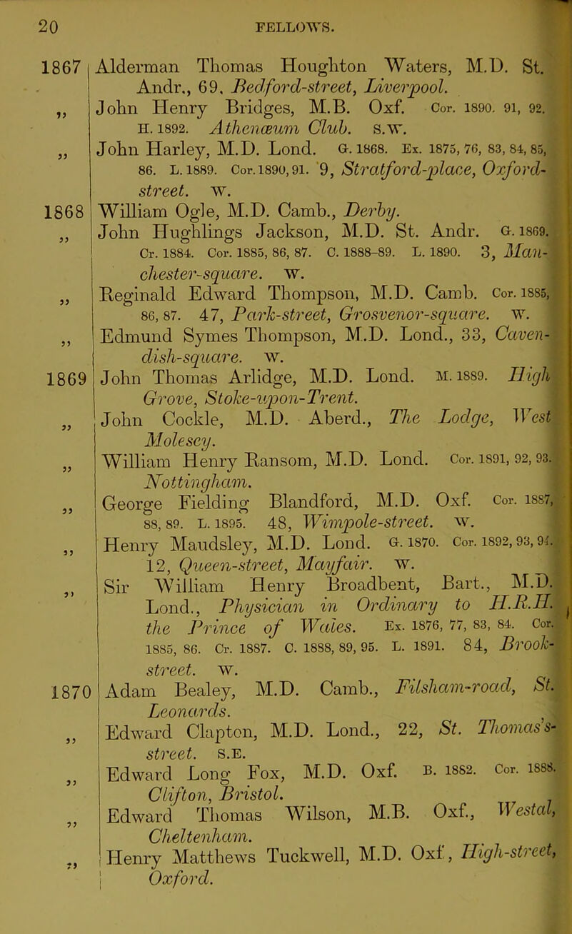 1867 33 33 1868 33 33 33 1869 33 33 33 13 3 > 1870 33 33 33 T9 Alderman Thomas Houghton Waters, M.D. St. Andi\, 69, Bed ford-street, Liverpool. John Henry Bridges, M.B. Oxf. Cor. 1890. 91, 92. H.1892. Athenaeum Club. s.w. John Harley, M.D. Lond. g. 1868. Ex. 1875,76, 83, 84,85, 86. l. 1889. Cor. 1890,9i. 9, Siratford-place, Oxford- street, w. William Ogle, M.D. Camb., Derby. John Hughlings Jackson, M.D. St. Andr. g. 1869. Cr. 1884. Cor. 1885, 86, 87. c. 1888-89. l. 1890. 3, Man- chester-square. w. Reginald Edward Thompson, M.D. Camb. Cor. isss, 86,87. 47, Park-street, Grosvenor-square. w. Edmund Symes Thompson, M.D. Lond., 33, Caven- dish-square. w. John Thomas Arlidge, M.D. Lond. M. 1889. High Grove, Stoke-upon- Trent. John Cockle, M.D. Aberd., The Lodge, West Molesey. William Henry Ransom, M.D. Lond. Cor. i89i, 92,93. Nottingham. George Fielding Blandford, M.D. Oxf. Cor. iss7, 88, 89. l. 1895. 48, Wimpole-street, w. Henry Maudsley, M.D. Lond. g. i87o. Cor. 1892,93,91. 12, Queen-street, Mayfair, w. j Sir William Henry Broadbent, Bart., M.D. Lond., Physician in Ordinary to II.R.H. ^ the Prince of Wales. Ex. 1876, 77, 83, 84, Cor.l' 18S5, 86. Cr. 1887. C. 18S8, 89, 95. L. 1891. 84, Brook- street. w. Adam Bealey, M.D. Camb., Filsham-road, St. Leonards. } J Edward Clapton, M.D. Lond., 22, St. Thomas s-'r street, s.e. Edward Long Fox, M.D. Oxf. b. i8S2. Cor. isss. Clifton, Bristol. Edward Thomas Wilson, M.B. Oxf., Westal, Cll Henry Matthews Tuckwell, M.D. Oxl., High-street,