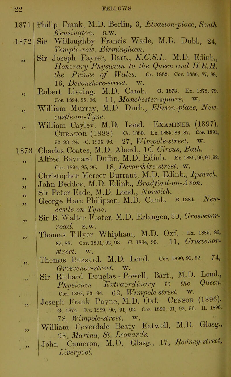 1871 1872 >) yy yy y? 1873 yy yy yy yy yy yi yy yy yy ,yy Philip Frank, M.D. Berlin, 3, Elvaston-placc, Soutli Kensington, s.w. Sir Willoughby Francis Wade, M.B. Dubl., 24, Temple-row, Birmingham. Sir Joseph Fayrer, Bart., K.C.S.I., M.D. Edinh., Honorary Physician to the Queen and H.R.H. the Prince of WcdeS. Cr. 1882. Cor. 1886, 87, 88. 16, Devonshire-street, w. Bobert Liveing, M.D. Camb. o. 1873. Ex. 1878, 79. Cor. 1894, 95,96. 11, Manchester-square. w. William Murray, M.D. Durh., Ellison-place, New- ('ci q//p^011 - i inip, William Cayley, M.D. Lond. Examiner (1897). Curator (1888). Cr. 1880. Ex. 1885, 86, 87. Cor. 1891, 92,93,94. c. 1895,96. 27, Wimpole-street. w. Charles Coates, M.D. Aberd., 10, Circus, Bath. Alfred Baynard Duffin, M.D. Edinb. Ex. 1889,90,91,92. Cor. 1894, 95, 96. 18, Devonshire-street, w. Christopher Mercer Durrant, M.D. Edinb., Ipswich. John Beddoe, M.D. Edinb., Bradford-on-Avon. Sir Peter Eade, M.D. Loud., Norwich. George Hare Philipson, M.D. Camb. b. 1884. New- castle-on-Tyne. Sir B. Walter Foster, M.D. Erlangen, 30, Grosvenor- road. s.w. Thomas Tillyer Whipham, M.D. Oxf. Ex. 1885, 8G, 87,88. Cor. 1891, 92, 93. C. 1894, 95. 11, GrOSVeUOT- street. w. Thomas Buzzard, M.D. Lond. Cor. 1890,91,92. 74, Grosvenor-street. w. Sir Bichard Douglas - Powell, Bart., M.D. Lond., Physician Extraordinary to the Queen. Cor. 1892, 93, 94. 62, Wimpole-street, w. Joseph Frank Payne, M.D. Oxf. Censor (1896). G-. 1874. Ex. 1889, 90, 91, 92. Cor. 1890, 91, 92, 96. H. 1896. 78, Wimp ole-street, w. William Cpverdale Beaty Eatwell, M.D. Glasg., 98, Marina, St. Leonards. John Cameron, M.D. Glasg., 17, Rodney-sti eet, Liverpool.