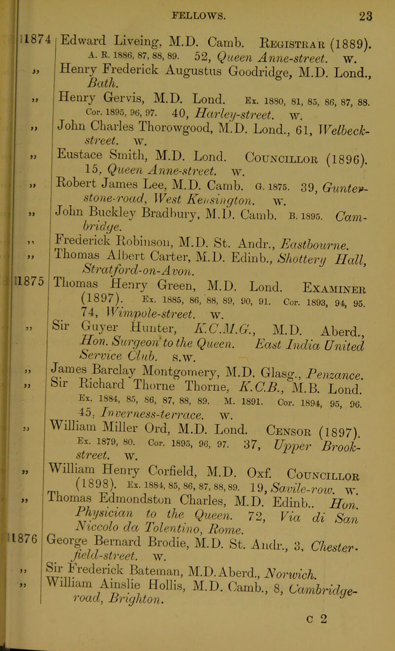 11874 a >} 1875 yy , » >} ■ i 1876 yy yy Edward Liveing, M.D. Camb. Registrar (1889). a. r. 1886,87,88,89. 52, Queen Anne-street. w. Henry Frederick Augustus Goodridge, M.D. Lond., Bath. Henry Gervis, M.D. Lond. Ex. isso, 81, 85, 86, 87, 88. Cor. 1895, 96, 97. 40, Hctr ley-street. w. John Charles Thorowgood, M.D. Lond., 61, Welbeck- street. w. Eustace Smith, M.D. Lond. Councillor (1896). 15. Queen Anne-street. w. Robert James Lee, M.D. Camb. g. 1875. 39, Guntev- stone-road, West Kensington, w. John Buckley Bradbury, M.D. Camb. b. 1895. Cam- bridge. Frederick Robinson, M.D. St. Andr., Eastbourne. i'homas Albert Carter, M.D. Edinb., Shattery Hall, Stratford-on-Avon. Thomas Henry Green, M.D. Lond. Examiner (1897). Ex. 1885, 86, 88, 89, 90, 91. Cor. 1893, 94, 95. 74, Wimp ole-street, w. Sir Guyer Hunter, K.C.M.G., M.D. Aberd., Hon. Surgeon to the Queen. East India United Service Club. s.w. James Barclay Montgomery, M.D. Glasg., Penzance. Sir Richard Thorne Thorne, K.C.B., M.B. Lond. Ex. 1884, 85, 86, 87, 88, 89. M. 1891. Cor. 1894, 95, 96^ 45. Inverness-terrace. w. William Miller Ord, M.D. Lond. Censor (1897) Ex. 1879, 80. Cor. 1895, 96, 97. 37, Upper Brook- street. w. Wffliam Henry Corfield, M.D. Oxf. Councillor ( 18 98 . Ex. 1884, 85, 86, 87, 88, 89. 19, Savile-roiV. W Ihomas Edmondston Charles, M.D. Edinb Hon Physician to the Queen. 72, Via di San l\ iccolo da Polentmo, Pome. George Bernard Brodie, M.D. St. Andr., 3, Chester■ field-street, w. Sir Fredericl Bateman, M.D. Aberd., Norwich. William Amslie Hollis, M.D. Camb., 8, Cambridge- road, Brighton. J c 2