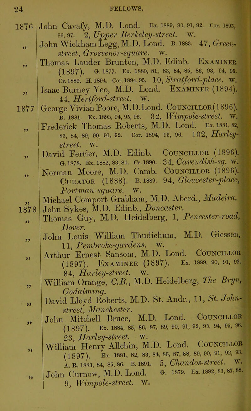 1876 55 55 55 1877 55 55 1878 55 55 55 55 55 55 55 John Cavafy, M.D. Lond. Ex. 1889, 90, 91,92. Cor. isos, P6, 97. 2, Upper Berkeley-street, w. John Wickham Legg, M.D. Lond. b. 1883. 47, Green- street, Grosvenor-square, w. Thomas Lauder Brunton, M.D. Edinb. Examiner (1897). G.1877. Ex. 1880, 81, 83, 84, 85, 86, 93, 94, 95. Cr. 1889. H. 1894. Cor. 1894,95. 10, Stratford-plaCC. W. Isaac Burney Yeo, M.D. Lond. Examiner (1894). 44, Hertford-street, w. George Vivian Poore, M.D.Lond. Councillor( 1896). 13.1831. Ex. 1893,94,95,96. 32, Wimpole-street. w. Frederick Thomas Boberts, M.D. Lond. Ex. i88i, 82, 83, 84, 89, 90, 91, 92. Cor. 1894, 95, 96. 102, Harley- street. w. David Ferrier, M.D. Edinb. Councillor (1896). G. 1878. Ex. 1882, 83, 84. Cr. 1890. 34, Cave?ldisJl-Sq. Wi Norman Moore, M.D. Camb. Councillor (1896). Curator (1888). b. i889. 94, Gloucester-place, Portman- square, w. Michael Comport Grabham, M.D. Aberd., Madeira. John Sykes, M.D. Edinb., Doncaster. Thomas Guy, M.D. Heidelberg, 1, Pencester-road, Dover. John Louis William Thudichum, M.D. Giessen, 11, Pembroke-gar dens. w. Arthur Ernest Sansom, M.D. Lond. Councillor (1897). Examiner (1897). Ex. 1889, 90, 91, 92. Q A TJPi/-%fpppf W William Orange, C.B., M.D. Heidelberg, The Bryn, Godaiming. David Lloyd Roberts, M.D. St. Andr., 11, St. John- street, Manchester. John Mitchell Bruce, M.D. Lond. Councillor (1897). Ex. 1884> 85> 86> 87> 89> 90> 91) 92> 93, 94, 95, 96, OQ TTnvl PH-sitVPPt W. William Henry Allchin, M.D. Lond. Councillor (1897). Ex. 1881, 82, 83, 84, 86, 87, 88, 89, 90, 91, 92, 93. a. r. 1883, 84, 85, 86. b. 1891. 5, Chandos-street. w. John Curnow, M.D. Lond. G. 1S/9. Ex. 1882, 83, 87; 88. 9, Wimpole-street. w.