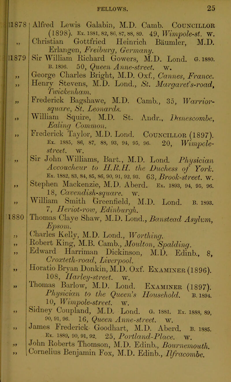 Alfred Lewis Galabin, M.D. Camb. Councillor (1898). Ex. 138L, 82, 86. 87, 88, 89. 49, Wimpole-St. W. Christian Gottfried Heinrich Biiumler, M.D. Erlangen, Freiburg, Germany. Sir William Richard Gowers, M.D. Lond. a. 1880. u. 1896. 50, Queen Anne-street. w. George Charles Bright, M.D. Oxf., Cannes, France. Henry Stevens, M.D. Lond., St. Margaret's-road, Twickenham. Frederick Bagshawe, M.D. Camb., 35, Warrior- square, St. Leonards. William Squire, M.D. St. Andr., Danescombe, Ealing Common. Frederick Taylor, M.D. Lond. Councillor (1897). Ex. 1885, 86, 87, 83, 93, 94, 95, 96. 20, Wimpole- street. w. Sir John Williams, Bart., M.D. Lond. Physician Accoucheur to H.R.H. the Duchess of York. Ex. 1882, 83, 84, 85, 86, 90, 91, 92, 93. 63, Brook-Street. W. Stephen Mackenzie, M.D, Aberd. Ex. 1893, 94, 95, 96. 18, Cavendish-square, w. William Smith Greenfield, M.D. Lond. b. 1393. 7, IJeriot-rovj, Edinburgh. Thomas Claye Shaw, M.D. Lond., Banstead Asylum, Epsom. Charles Kelly, M.D. Lond., Worthing. Robert King, M.B. Camb., Moulton, Spalding. Edward Harriman Dickinson, M.D. Edinb., 8, Croxteth-road, Liverpool. Horatio Bryan Donkin, M.D. Oxf. Examiner (1896). 108, Ifarley-street, w. lhomas Barlow, M.D. Lond. Examiner (1897). Physician to the Queen's Household. b. 1894. 10, Wirnpole-street. w. Sidney Coupland, M.D. Lond. o. 1881. Ex. 1888, 89, 90,91,96. 16, Queen Anne-street. w. James Frederick Goodhart, M.D. Aberd. b. i885. Ex. 1889, 90,91,92. 25, Portland-Place, w. John Roberts Thomson, M.D. Edinb., Bournemouth. Cornelius Benjamin Fox, M.D. Edinb., Ilfracombe. '