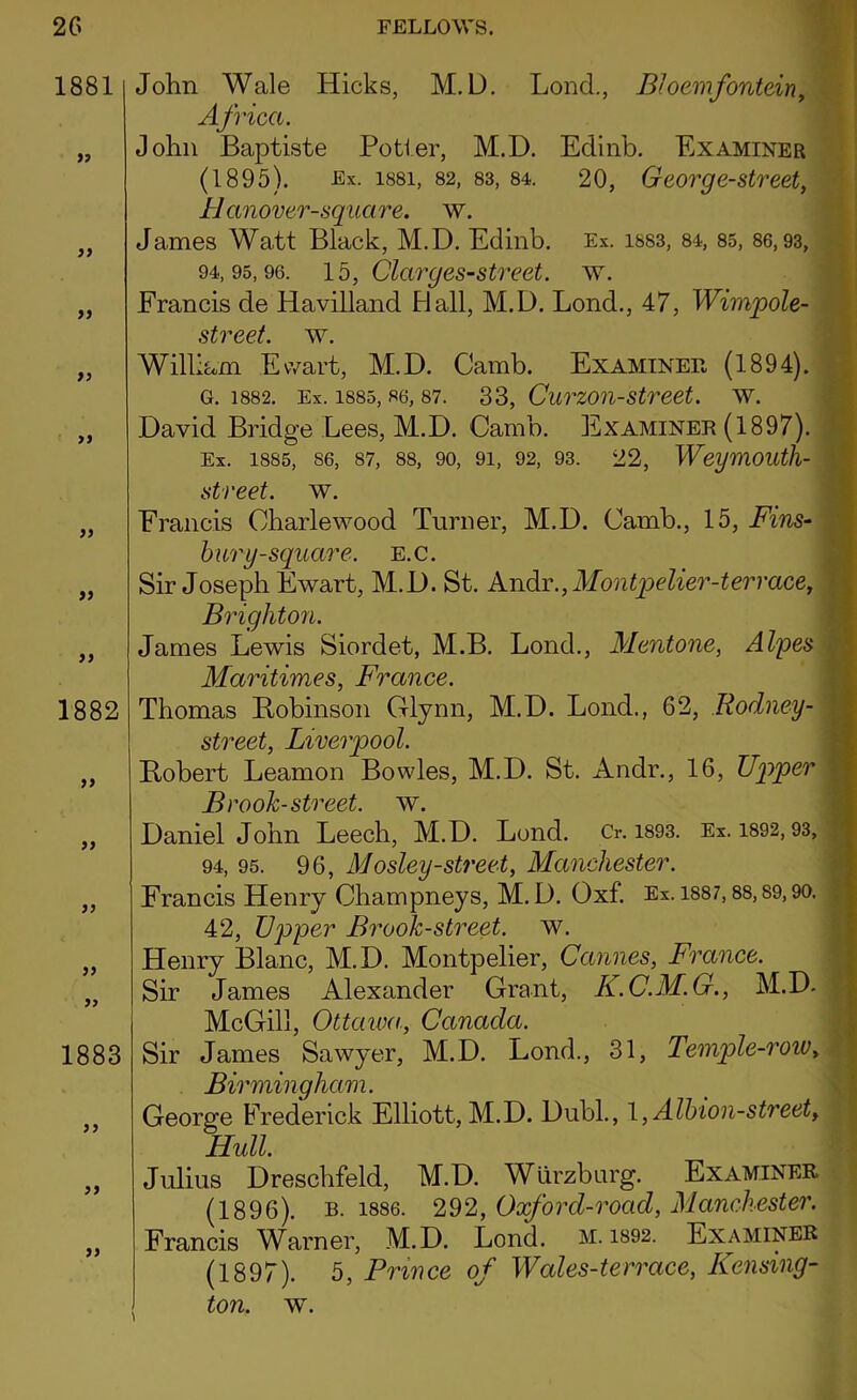 1881 99 99 99 99 99 99 99 1882 99 99 99 99 99 1883 99 99 99 John Wale Hicks, M. L). Loncl., Bloemfontein, Africci. John Baptiste Potter, M.D. Edinb. Examiner (1895). Ex. 1881, 82, 83, 84. 20, George-street, Hanover-square. w. James Watt Black, M.D. Edinb. Ex. is83, 84, 85, 86,93, 94,95,96. 15, Clarges-street. w. Francis cle Havilland Hall, M.D. Lond., 47, Wimpole- street. w. William Ewart, M.D. Camb. Examiner (1894). G. 1882. Ex. 1885, 86, 87. 33, CuTZOH-Street. W. David Bridge Lees, M.D. Camb. Examiner (1897). Ex. 1885, 86, 87, 88, 90, 91, 92, 93. 22, WeyniOUtfl- street. w. Francis Oharlewood Turner, M.D. Camb., 15, Fins- bury-square. e.c. Sir Joseph Ewart, M.D. St. Andr., Montpelier-tervace, Brighton. James Lewis Siordet, M.B. Lond., Mentone, Alpes Maritimes, France. Thomas Robinson Glynn, M.D. Lond., 62, Rodney - street, Liverpool. Robert Leamon Bowles, M.D. St. Andr., 16, Upper Brook-street, w. Daniel John Leech, M.D. Lond. Cr. 1893. Ex. 1892,93, 94, 95. 96, Mosley-street, Manchester. Francis Henry Champneys, M. D. Oxf. Ex. 1887,88,89,90. 42, Upper Brook-street, w. Henry Blanc, M.D. Montpelier, Cannes, France. Sir James Alexander Grant, K.C.M.G., M.D. McGill, Ottaiva, Canada. Sir James Sawyer, M.D. Lond., 31, Temple-row, Birmingham. George Frederick Elliott, M.D. Dubl., 1, Albion-street, Hull. Julius Dreschfeld, M.D. Wurzburg. Examiner (1896). b. 1886. 292, Oxford-road, Manchester. Francis Warner, M.D. Lond. M. 1892. Examiner (1897). 5, Prince of Wales-terrace, Kensing- ton. w.
